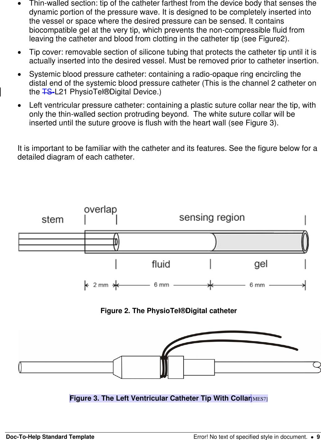 Doc-To-Help Standard Template  Error! No text of specified style in document.    9   Thin-walled section: tip of the catheter farthest from the device body that senses the dynamic portion of the pressure wave. It is designed to be completely inserted into the vessel or space where the desired pressure can be sensed. It contains biocompatible gel at the very tip, which prevents the non-compressible fluid from leaving the catheter and blood from clotting in the catheter tip (see Figure2).    Tip cover: removable section of silicone tubing that protects the catheter tip until it is actually inserted into the desired vessel. Must be removed prior to catheter insertion.    Systemic blood pressure catheter: containing a radio-opaque ring encircling the distal end of the systemic blood pressure catheter (This is the channel 2 catheter on the TS-L21 PhysioTel®Digital Device.)    Left ventricular pressure catheter: containing a plastic suture collar near the tip, with only the thin-walled section protruding beyond.  The white suture collar will be inserted until the suture groove is flush with the heart wall (see Figure 3).   It is important to be familiar with the catheter and its features. See the figure below for a detailed diagram of each catheter.      Figure 2. The PhysioTel®Digital catheter     Figure 3. The Left Ventricular Catheter Tip With Collar[MES7]  