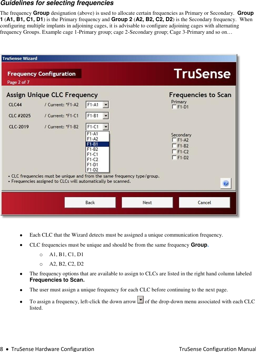  8     TruSense Hardware Configuration    TruSense Configuration Manual   Guidelines for selecting frequencies  The frequency Group designation (above) is used to allocate certain frequencies as Primary or Secondary.  Group 1 (A1, B1, C1, D1) is the Primary frequency and Group 2 (A2, B2, C2, D2) is the Secondary frequency.  When configuring multiple implants in adjoining cages, it is advisable to configure adjoining cages with alternating frequency Groups. Example cage 1-Primary group; cage 2-Secondary group; Cage 3-Primary and so on…      Each CLC that the Wizard detects must be assigned a unique communication frequency.  CLC frequencies must be unique and should be from the same frequency Group.  o A1, B1, C1, D1  o A2, B2, C2, D2  The frequency options that are available to assign to CLCs are listed in the right hand column labeled Frequencies to Scan.   The user must assign a unique frequency for each CLC before continuing to the next page.  To assign a frequency, left-click the down arrow   of the drop-down menu associated with each CLC listed.  