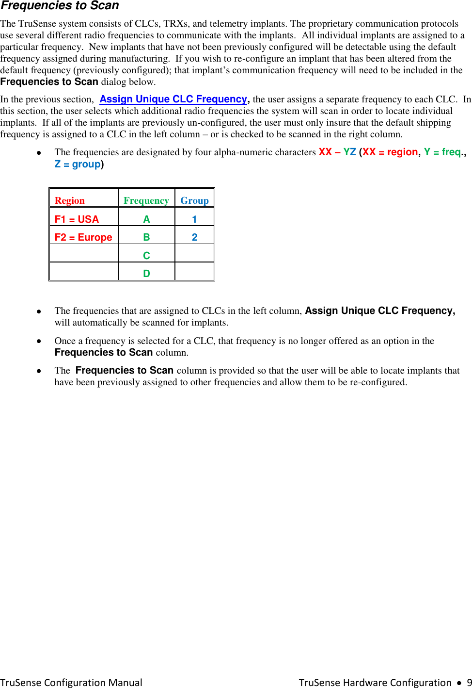  TruSense Configuration Manual    TruSense Hardware Configuration     9 Frequencies to Scan The TruSense system consists of CLCs, TRXs, and telemetry implants. The proprietary communication protocols use several different radio frequencies to communicate with the implants.  All individual implants are assigned to a particular frequency.  New implants that have not been previously configured will be detectable using the default frequency assigned during manufacturing.  If you wish to re-configure an implant that has been altered from the default frequency (previously configured); that implant’s communication frequency will need to be included in the Frequencies to Scan dialog below.  In the previous section,  Assign Unique CLC Frequency, the user assigns a separate frequency to each CLC.  In this section, the user selects which additional radio frequencies the system will scan in order to locate individual implants.  If all of the implants are previously un-configured, the user must only insure that the default shipping frequency is assigned to a CLC in the left column – or is checked to be scanned in the right column.      The frequencies are designated by four alpha-numeric characters XX – YZ (XX = region, Y = freq., Z = group)  Region Frequency Group F1 = USA A 1 F2 = Europe B 2  C   D    The frequencies that are assigned to CLCs in the left column, Assign Unique CLC Frequency, will automatically be scanned for implants.  Once a frequency is selected for a CLC, that frequency is no longer offered as an option in the Frequencies to Scan column.  The  Frequencies to Scan column is provided so that the user will be able to locate implants that have been previously assigned to other frequencies and allow them to be re-configured.    