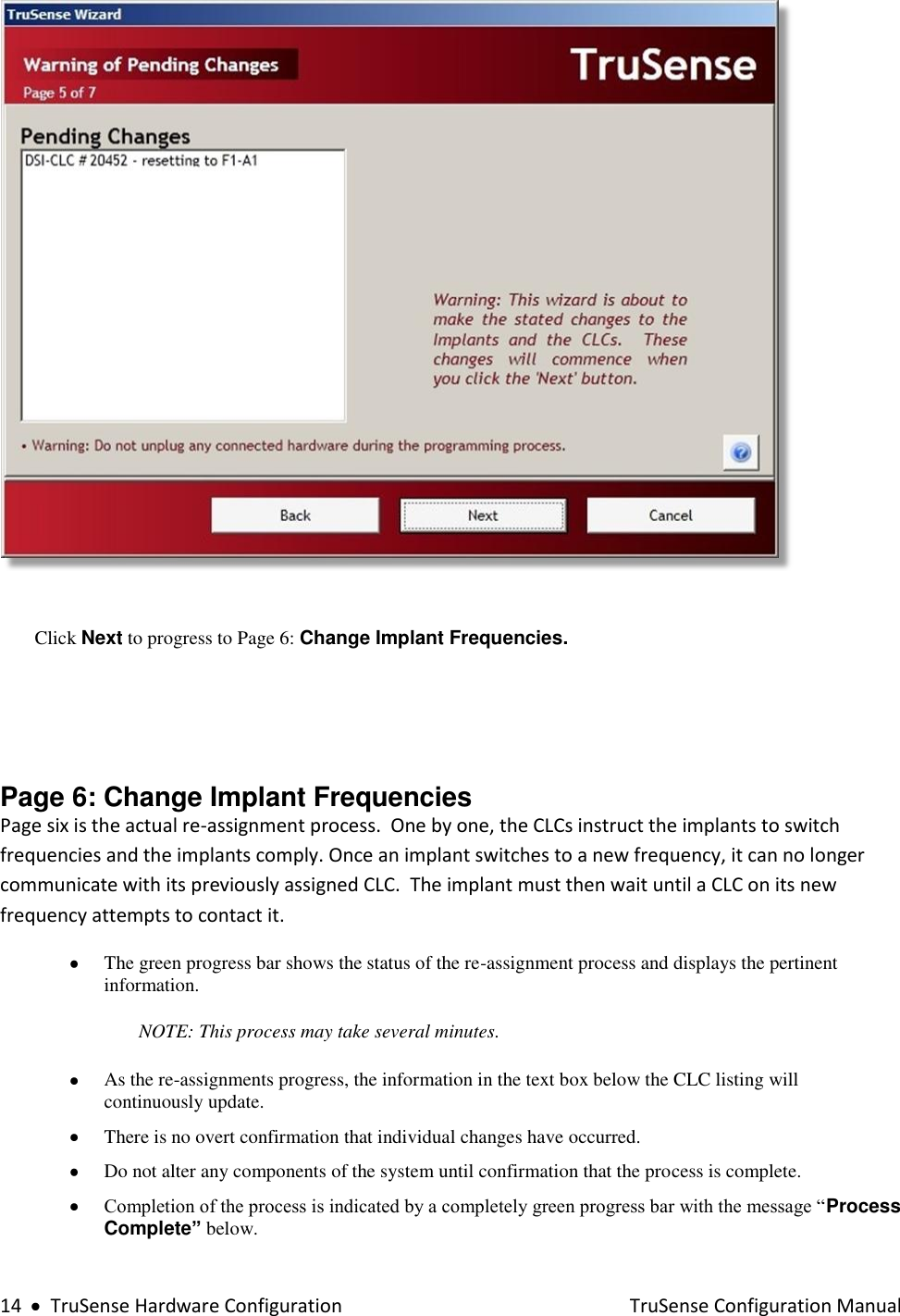  14     TruSense Hardware Configuration    TruSense Configuration Manual   Click Next to progress to Page 6: Change Implant Frequencies.    Page 6: Change Implant Frequencies  Page six is the actual re-assignment process.  One by one, the CLCs instruct the implants to switch frequencies and the implants comply. Once an implant switches to a new frequency, it can no longer communicate with its previously assigned CLC.  The implant must then wait until a CLC on its new frequency attempts to contact it.  The green progress bar shows the status of the re-assignment process and displays the pertinent information.  NOTE: This process may take several minutes.     As the re-assignments progress, the information in the text box below the CLC listing will continuously update.   There is no overt confirmation that individual changes have occurred.  Do not alter any components of the system until confirmation that the process is complete.  Completion of the process is indicated by a completely green progress bar with the message “Process Complete” below.    