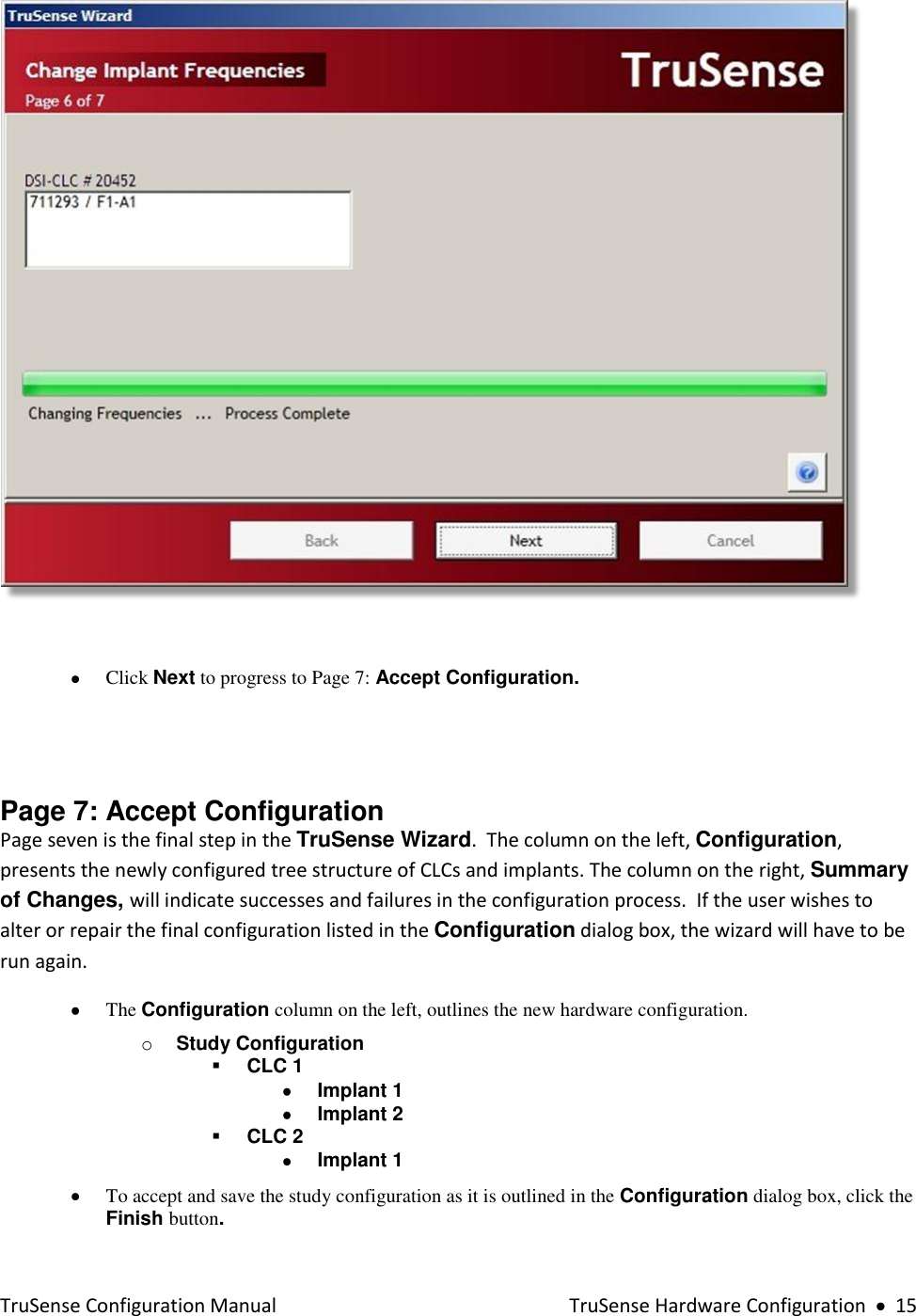  TruSense Configuration Manual    TruSense Hardware Configuration     15     Click Next to progress to Page 7: Accept Configuration.   Page 7: Accept Configuration  Page seven is the final step in the TruSense Wizard.  The column on the left, Configuration, presents the newly configured tree structure of CLCs and implants. The column on the right, Summary of Changes, will indicate successes and failures in the configuration process.  If the user wishes to alter or repair the final configuration listed in the Configuration dialog box, the wizard will have to be run again.  The Configuration column on the left, outlines the new hardware configuration.  o Study Configuration   CLC 1  Implant 1   Implant 2  CLC 2  Implant 1   To accept and save the study configuration as it is outlined in the Configuration dialog box, click the Finish button.     