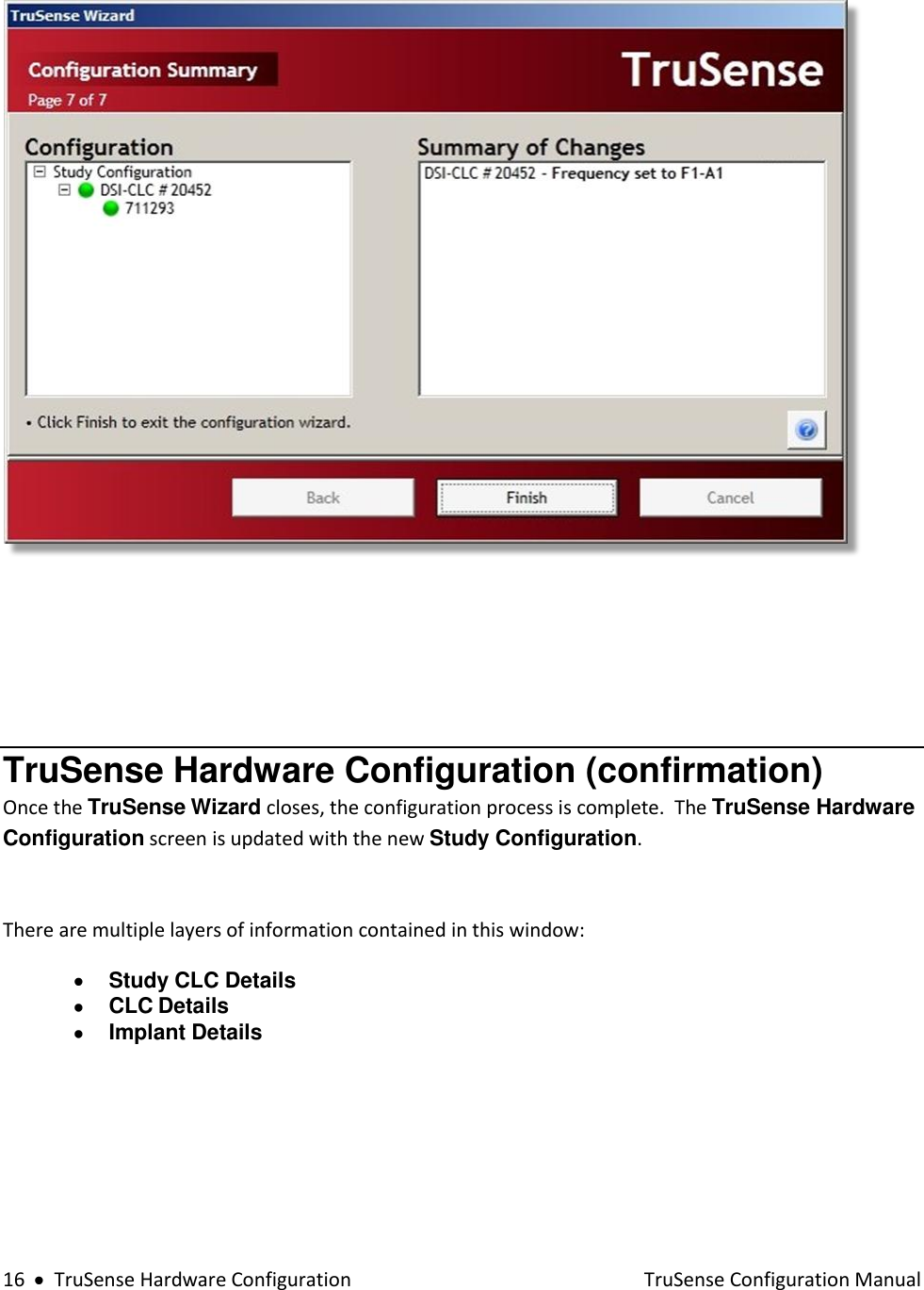  16     TruSense Hardware Configuration    TruSense Configuration Manual       TruSense Hardware Configuration (confirmation) Once the TruSense Wizard closes, the configuration process is complete.  The TruSense Hardware Configuration screen is updated with the new Study Configuration.    There are multiple layers of information contained in this window:  Study CLC Details  CLC Details  Implant Details           