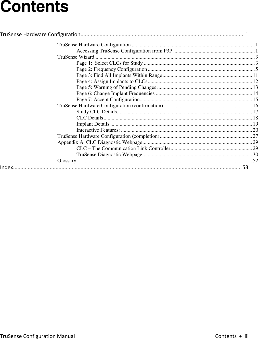 TruSense Configuration Manual  Contents     iii Contents TruSense Hardware Configuration ................................................................................................................ 1 TruSense Hardware Configuration ............................................................................................ 1 Accessing TruSense Configuration from P3P ............................................................. 1 TruSense Wizard ....................................................................................................................... 3 Page 1:  Select CLCs for Study ................................................................................... 3 Page 2: Frequency Configuration ................................................................................ 5 Page 3: Find All Implants Within Range ................................................................... 11 Page 4: Assign Implants to CLCs .............................................................................. 12 Page 5: Warning of Pending Changes ....................................................................... 13 Page 6: Change Implant Frequencies ........................................................................ 14 Page 7: Accept Configuration.................................................................................... 15 TruSense Hardware Configuration (confirmation) .................................................................. 16 Study CLC Details ..................................................................................................... 17 CLC Details ............................................................................................................... 18 Implant Details .......................................................................................................... 19 Interactive Features: .................................................................................................. 20 TruSense Hardware Configuration (completion) ..................................................................... 27 Appendix A: CLC Diagnostic Webpage .................................................................................. 29 CLC – The Communication Link Controller ............................................................. 29 TruSense Diagnostic Webpage .................................................................................. 30 Glossary ................................................................................................................................... 52 Index............................................................................................................................................................ 53  