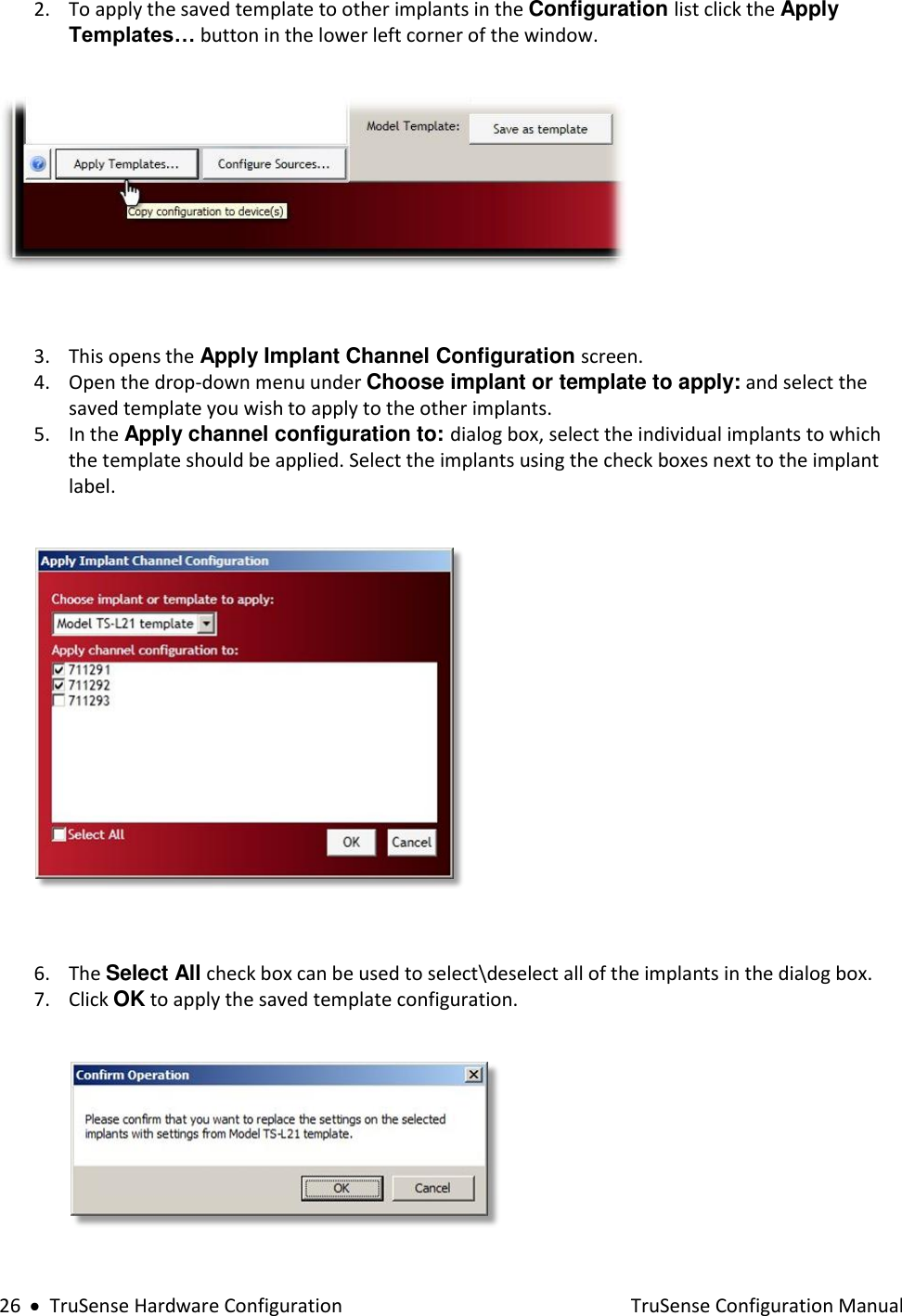  26     TruSense Hardware Configuration    TruSense Configuration Manual 2. To apply the saved template to other implants in the Configuration list click the Apply Templates… button in the lower left corner of the window.    3. This opens the Apply Implant Channel Configuration screen. 4. Open the drop-down menu under Choose implant or template to apply: and select the saved template you wish to apply to the other implants. 5. In the Apply channel configuration to: dialog box, select the individual implants to which the template should be applied. Select the implants using the check boxes next to the implant label.    6. The Select All check box can be used to select\deselect all of the implants in the dialog box. 7. Click OK to apply the saved template configuration.   