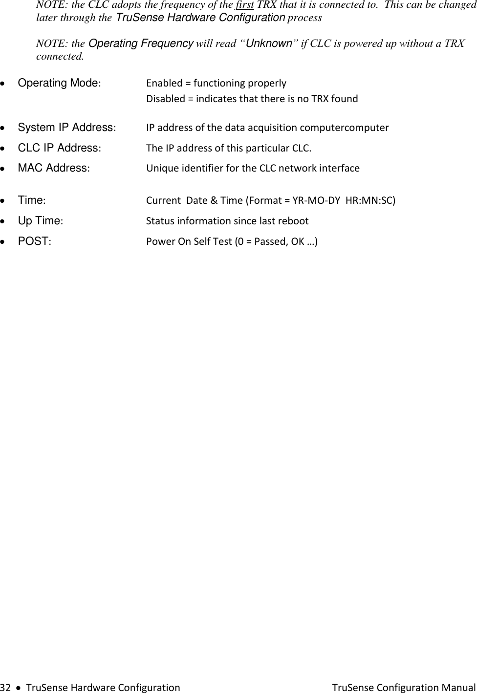  32     TruSense Hardware Configuration    TruSense Configuration Manual NOTE: the CLC adopts the frequency of the first TRX that it is connected to.  This can be changed later through the TruSense Hardware Configuration process   NOTE: the Operating Frequency will read “Unknown” if CLC is powered up without a TRX connected.    Operating Mode:     Enabled = functioning properly  Disabled = indicates that there is no TRX found    System IP Address:    IP address of the data acquisition computercomputer    CLC IP Address:     The IP address of this particular CLC.     MAC Address:     Unique identifier for the CLC network interface    Time:       Current  Date &amp; Time (Format = YR-MO-DY  HR:MN:SC)   Up Time:       Status information since last reboot    POST:      Power On Self Test (0 = Passed, OK …)     