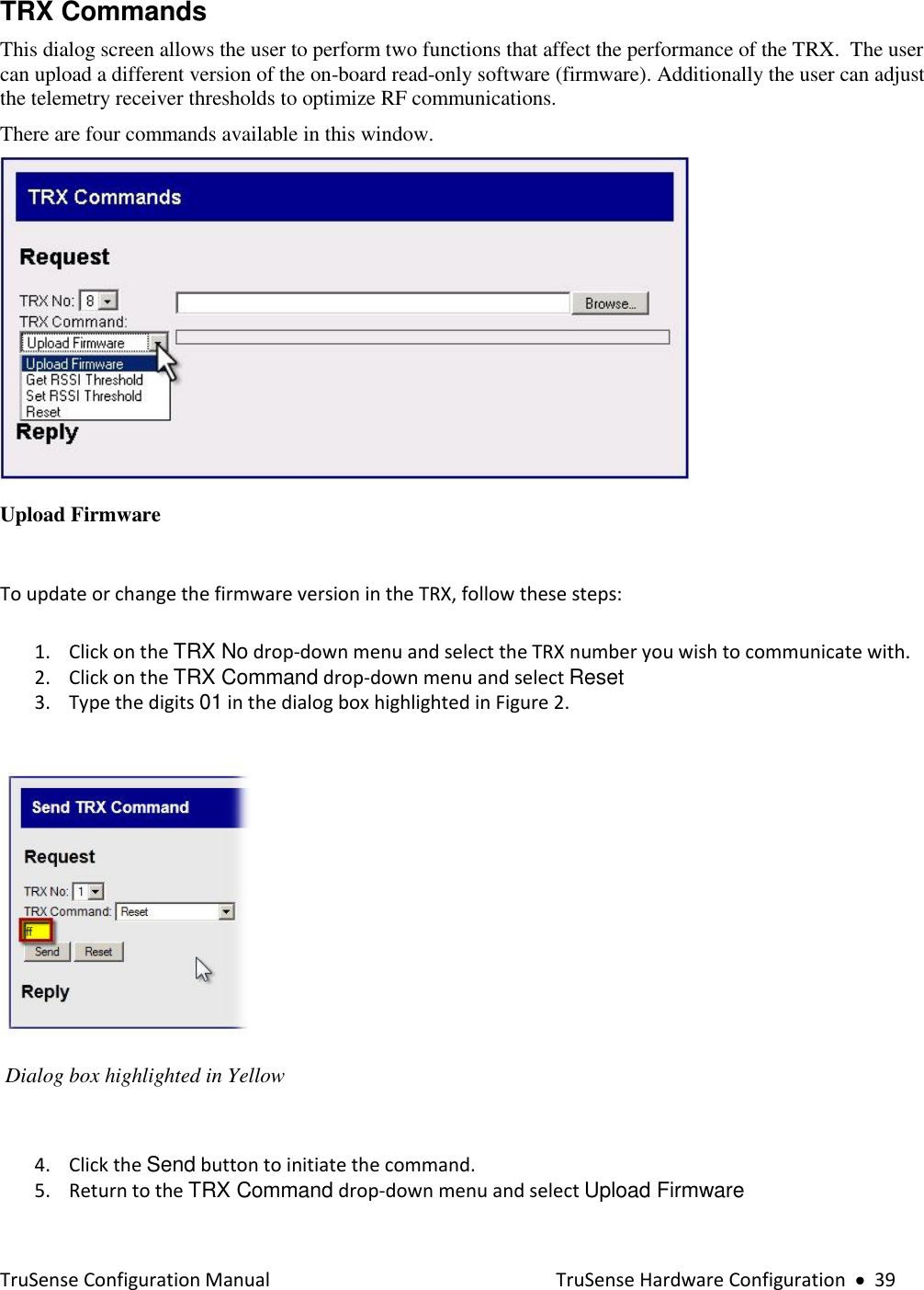  TruSense Configuration Manual    TruSense Hardware Configuration     39 TRX Commands This dialog screen allows the user to perform two functions that affect the performance of the TRX.  The user can upload a different version of the on-board read-only software (firmware). Additionally the user can adjust the telemetry receiver thresholds to optimize RF communications. There are four commands available in this window.  Upload Firmware    To update or change the firmware version in the TRX, follow these steps: 1. Click on the TRX No drop-down menu and select the TRX number you wish to communicate with. 2. Click on the TRX Command drop-down menu and select Reset 3. Type the digits 01 in the dialog box highlighted in Figure 2.    Dialog box highlighted in Yellow   4. Click the Send button to initiate the command. 5. Return to the TRX Command drop-down menu and select Upload Firmware 