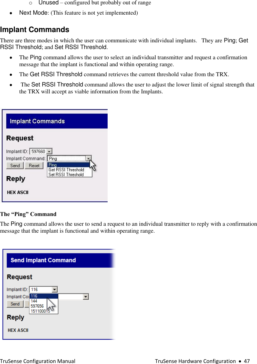  TruSense Configuration Manual    TruSense Hardware Configuration     47 o  Unused – configured but probably out of range   Next Mode: (This feature is not yet implemented)     Implant Commands There are three modes in which the user can communicate with individual implants.   They are Ping; Get RSSI Threshold; and Set RSSI Threshold.    The Ping command allows the user to select an individual transmitter and request a confirmation message that the implant is functional and within operating range.   The Get RSSI Threshold command retrieves the current threshold value from the TRX.   The Set RSSI Threshold command allows the user to adjust the lower limit of signal strength that the TRX will accept as viable information from the Implants.   The “Ping” Command  The Ping command allows the user to send a request to an individual transmitter to reply with a confirmation message that the implant is functional and within operating range.   