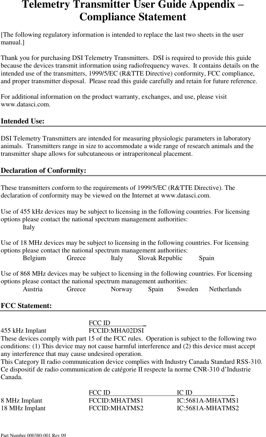 Telemetry Transmitter User Guide Appendix – Compliance Statement Part Number 000380-001 Rev 09  [The following regulatory information is intended to replace the last two sheets in the user manual.]  Thank you for purchasing DSI Telemetry Transmitters.  DSI is required to provide this guide because the devices transmit information using radiofrequency waves.  It contains details on the intended use of the transmitters, 1999/5/EC (R&amp;TTE Directive) conformity, FCC compliance, and proper transmitter disposal.  Please read this guide carefully and retain for future reference.  For additional information on the product warranty, exchanges, and use, please visit www.datasci.com.  Intended Use:  DSI Telemetry Transmitters are intended for measuring physiologic parameters in laboratory animals.  Transmitters range in size to accommodate a wide range of research animals and the transmitter shape allows for subcutaneous or intraperitoneal placement.  Declaration of Conformity:  These transmitters conform to the requirements of 1999/5/EC (R&amp;TTE Directive). The declaration of conformity may be viewed on the Internet at www.datasci.com.  Use of 455 kHz devices may be subject to licensing in the following countries. For licensing options please contact the national spectrum management authorities:   Italy           Use of 18 MHz devices may be subject to licensing in the following countries. For licensing options please contact the national spectrum management authorities:   Belgium  Greece      Italy     Slovak Republic  Spain        Use of 868 MHz devices may be subject to licensing in the following countries. For licensing options please contact the national spectrum management authorities:   Austria   Greece      Norway          Spain  Sweden       Netherlands           FCC Statement:          FCC ID         _ 455 kHz Implant    FCCID:MHA02DSI These devices comply with part 15 of the FCC rules.  Operation is subject to the following two conditions: (1) This device may not cause harmful interference and (2) this device must accept any interference that may cause undesired operation. This Category II radio communication device complies with Industry Canada Standard RSS-310.  Ce dispositif de radio communication de catégorie II respecte la norme CNR-310 d’Industrie Canada.           FCC ID       IC ID                       _ 8 MHz Implant     FCCID:MHATMS1    IC:5681A-MHATMS1 18 MHz Implant    FCCID:MHATMS2    IC:5681A-MHATMS2   