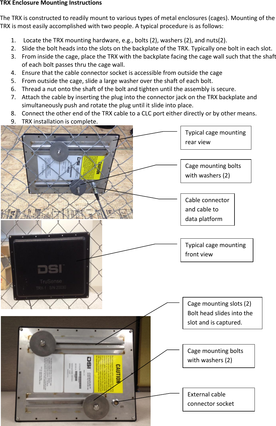 TRX Enclosure Mounting Instructions The TRX is constructed to readily mount to various types of metal enclosures (cages). Mounting of the TRX is most easily accomplished with two people. A typical procedure is as follows: 1.  Locate the TRX mounting hardware, e.g., bolts (2), washers (2), and nuts(2). 2. Slide the bolt heads into the slots on the backplate of the TRX. Typically one bolt in each slot. 3. From inside the cage, place the TRX with the backplate facing the cage wall such that the shaft of each bolt passes thru the cage wall. 4. Ensure that the cable connector socket is accessible from outside the cage 5. From outside the cage, slide a large washer over the shaft of each bolt. 6. Thread a nut onto the shaft of the bolt and tighten until the assembly is secure.  7. Attach the cable by inserting the plug into the connector jack on the TRX backplate and simultaneously push and rotate the plug until it slide into place.  8. Connect the other end of the TRX cable to a CLC port either directly or by other means. 9. TRX installation is complete.     Typical cage mounting rear view Cable connector and cable to data platform Cage mounting bolts with washers (2) Typical cage mounting front view Cage mounting bolts with washers (2)  Cage mounting slots (2) Bolt head slides into the slot and is captured. External cable connector socket  