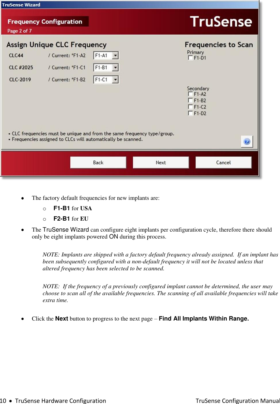  10     TruSense Hardware Configuration    TruSense Configuration Manual     The factory default frequencies for new implants are: o F1-B1 for USA o F2-B1 for EU   The TruSense Wizard can configure eight implants per configuration cycle, therefore there should only be eight implants powered ON during this process.   NOTE: Implants are shipped with a factory default frequency already assigned.  If an implant has been subsequently configured with a non-default frequency it will not be located unless that altered frequency has been selected to be scanned.    NOTE:  If the frequency of a previously configured implant cannot be determined, the user may choose to scan all of the available frequencies. The scanning of all available frequencies will take extra time.      Click the Next button to progress to the next page – Find All Implants Within Range.   