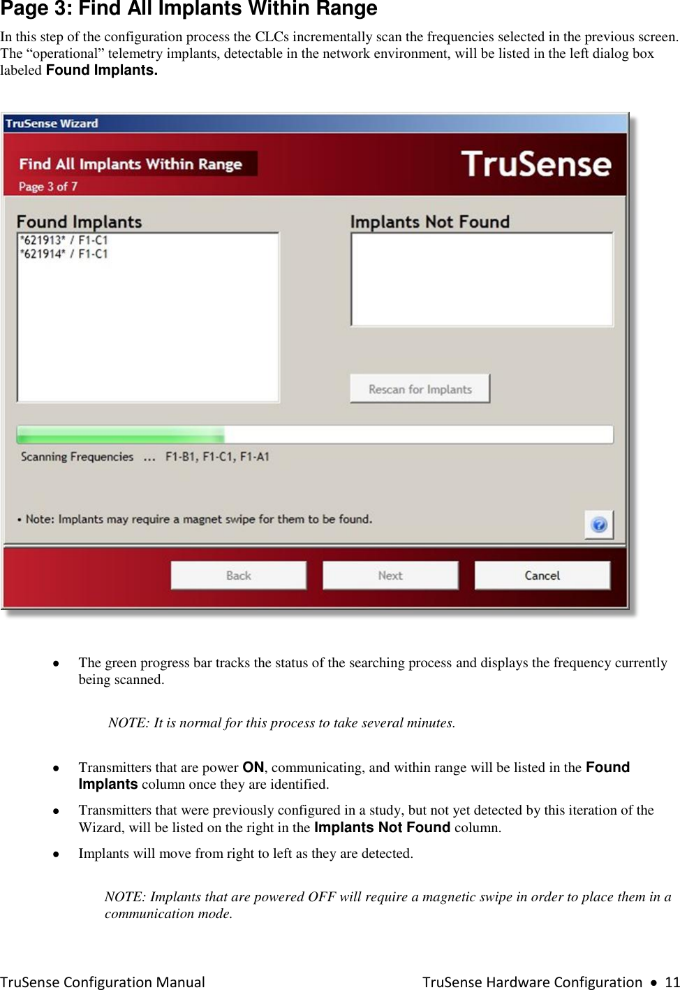  TruSense Configuration Manual    TruSense Hardware Configuration     11 Page 3: Find All Implants Within Range In this step of the configuration process the CLCs incrementally scan the frequencies selected in the previous screen.  The “operational” telemetry implants, detectable in the network environment, will be listed in the left dialog box labeled Found Implants.        The green progress bar tracks the status of the searching process and displays the frequency currently being scanned.   NOTE: It is normal for this process to take several minutes.      Transmitters that are power ON, communicating, and within range will be listed in the Found Implants column once they are identified.  Transmitters that were previously configured in a study, but not yet detected by this iteration of the Wizard, will be listed on the right in the Implants Not Found column.  Implants will move from right to left as they are detected.  NOTE: Implants that are powered OFF will require a magnetic swipe in order to place them in a communication mode. 