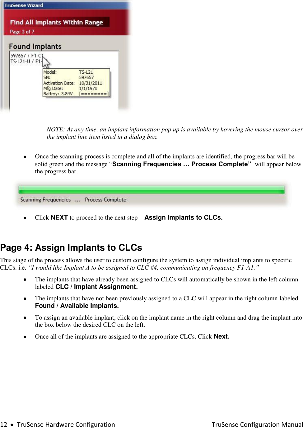  12     TruSense Hardware Configuration    TruSense Configuration Manual    NOTE: At any time, an implant information pop up is available by hovering the mouse cursor over the implant line item listed in a dialog box.   Once the scanning process is complete and all of the implants are identified, the progress bar will be solid green and the message “Scanning Frequencies … Process Complete”  will appear below the progress bar.   Click NEXT to proceed to the next step – Assign Implants to CLCs.      Page 4: Assign Implants to CLCs This stage of the process allows the user to custom configure the system to assign individual implants to specific CLCs: i.e. “I would like Implant A to be assigned to CLC #4, communicating on frequency F1-A1.”  The implants that have already been assigned to CLCs will automatically be shown in the left column labeled CLC / Implant Assignment.    The implants that have not been previously assigned to a CLC will appear in the right column labeled Found / Available Implants.  To assign an available implant, click on the implant name in the right column and drag the implant into the box below the desired CLC on the left.     Once all of the implants are assigned to the appropriate CLCs, Click Next.   