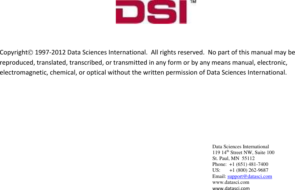  Data Sciences International 119 14th Street NW, Suite 100 St. Paul, MN  55112 Phone:  +1 (651) 481-7400   US:       +1 (800) 262-9687 Email: support@datasci.com www.datasci.com www.datasci.com                  Copyright  1997-2012 Data Sciences International.  All rights reserved.  No part of this manual may be reproduced, translated, transcribed, or transmitted in any form or by any means manual, electronic, electromagnetic, chemical, or optical without the written permission of Data Sciences International.  