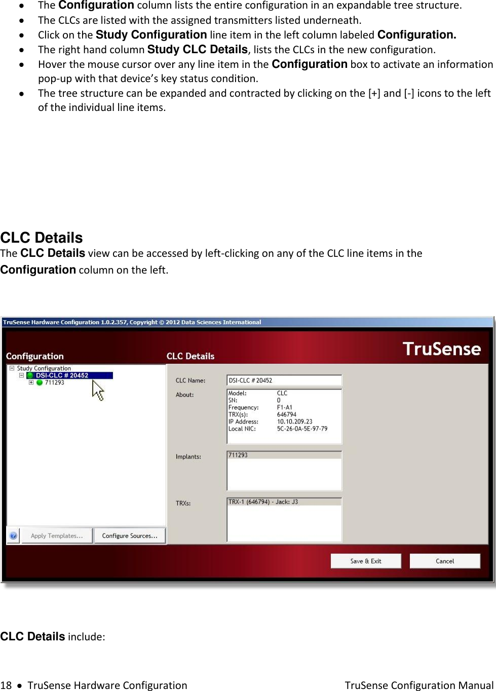  18     TruSense Hardware Configuration    TruSense Configuration Manual   The Configuration column lists the entire configuration in an expandable tree structure.  The CLCs are listed with the assigned transmitters listed underneath.  Click on the Study Configuration line item in the left column labeled Configuration.  The right hand column Study CLC Details, lists the CLCs in the new configuration.   Hover the mouse cursor over any line item in the Configuration box to activate an information pop-up with that device’s key status condition.  The tree structure can be expanded and contracted by clicking on the [+] and [-] icons to the left of the individual line items.         CLC Details  The CLC Details view can be accessed by left-clicking on any of the CLC line items in the Configuration column on the left.    CLC Details include:     