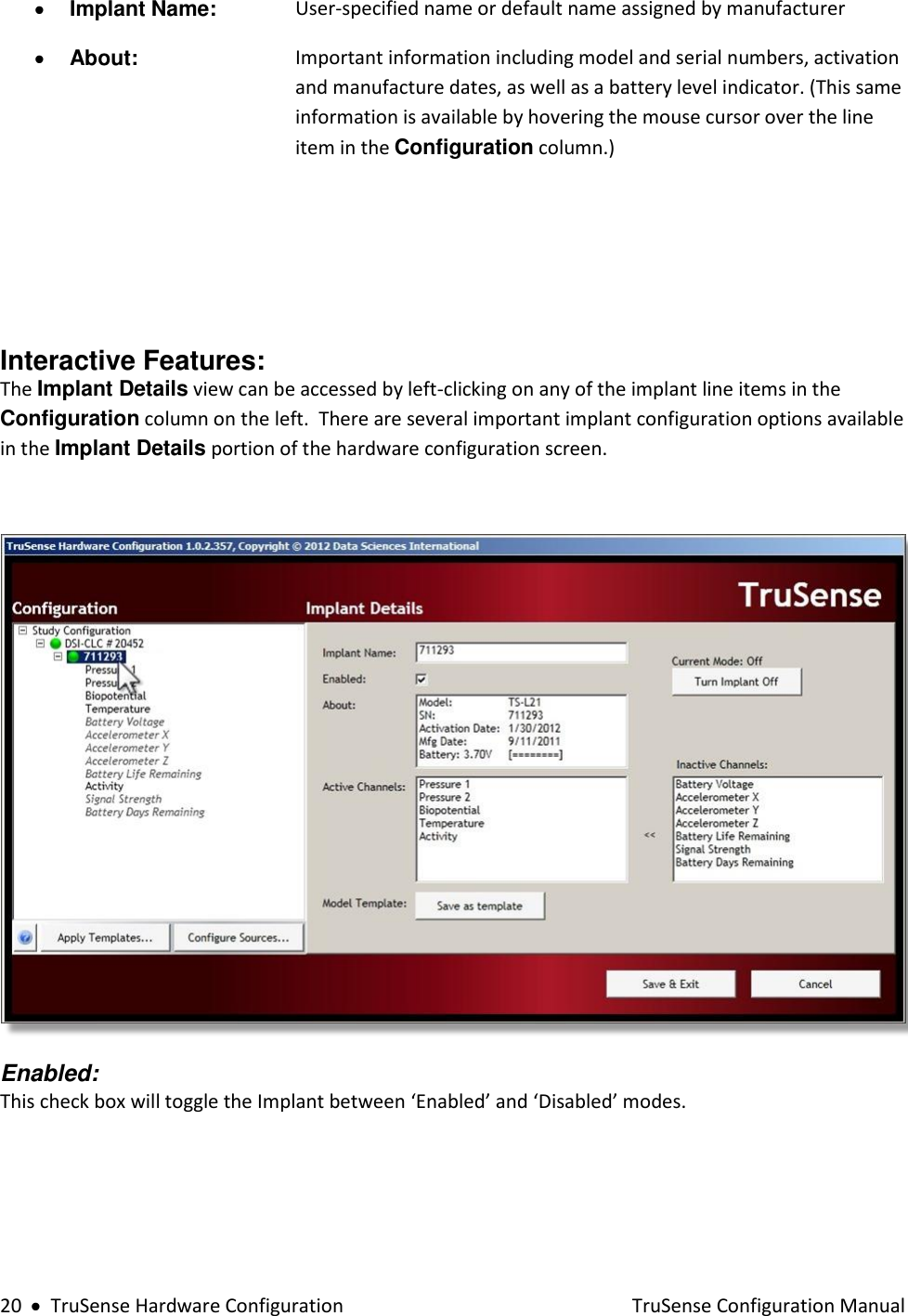  20     TruSense Hardware Configuration    TruSense Configuration Manual  Implant Name: User-specified name or default name assigned by manufacturer   About:  Important information including model and serial numbers, activation and manufacture dates, as well as a battery level indicator. (This same information is available by hovering the mouse cursor over the line item in the Configuration column.)     Interactive Features: The Implant Details view can be accessed by left-clicking on any of the implant line items in the Configuration column on the left.  There are several important implant configuration options available in the Implant Details portion of the hardware configuration screen.    Enabled:  This check box will toggle the Implant between ‘Enabled’ and ‘Disabled’ modes.  