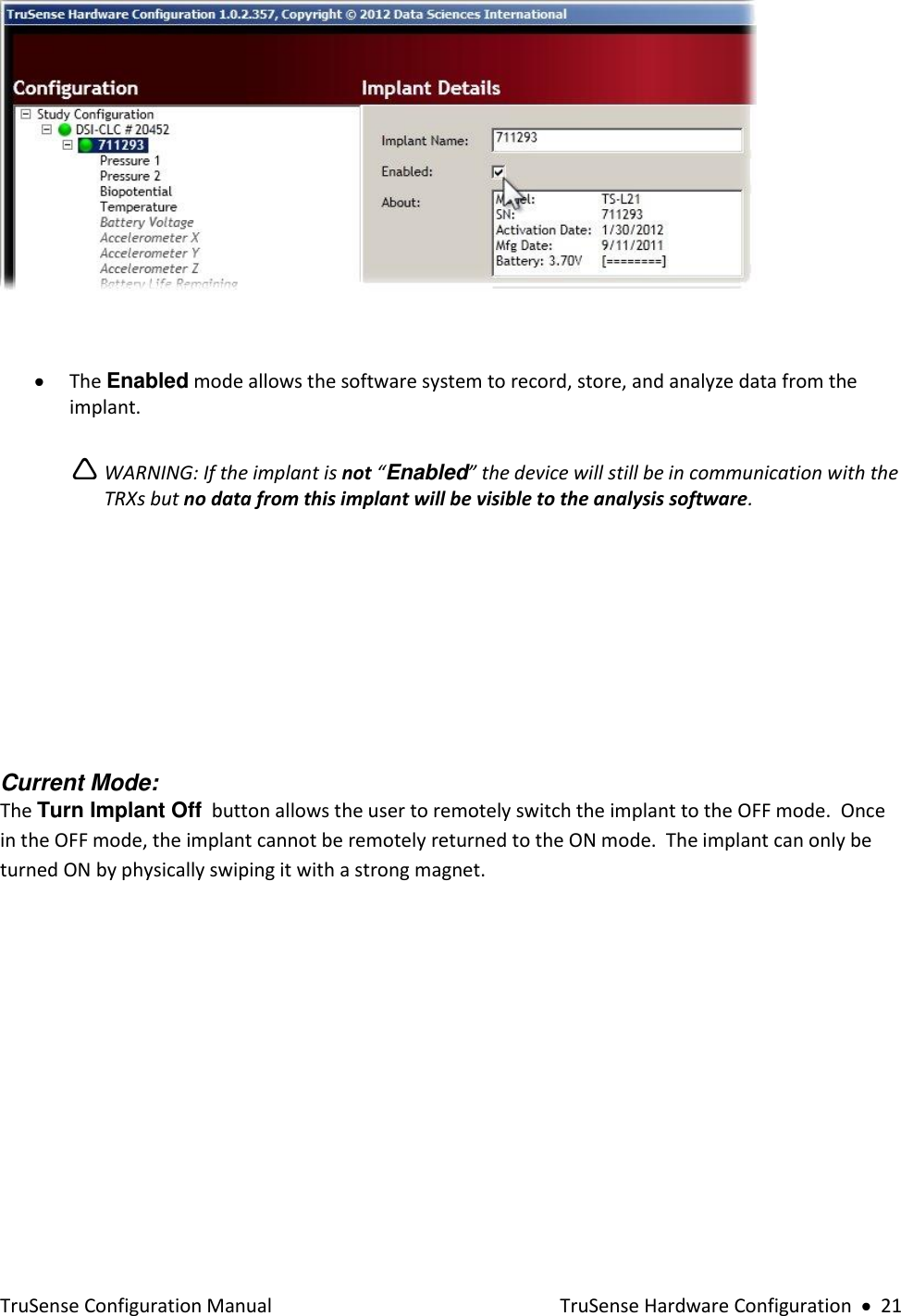  TruSense Configuration Manual    TruSense Hardware Configuration     21    The Enabled mode allows the software system to record, store, and analyze data from the implant.     WARNING: If the implant is not “Enabled” the device will still be in communication with the TRXs but no data from this implant will be visible to the analysis software.       Current Mode: The Turn Implant Off  button allows the user to remotely switch the implant to the OFF mode.  Once in the OFF mode, the implant cannot be remotely returned to the ON mode.  The implant can only be turned ON by physically swiping it with a strong magnet.   