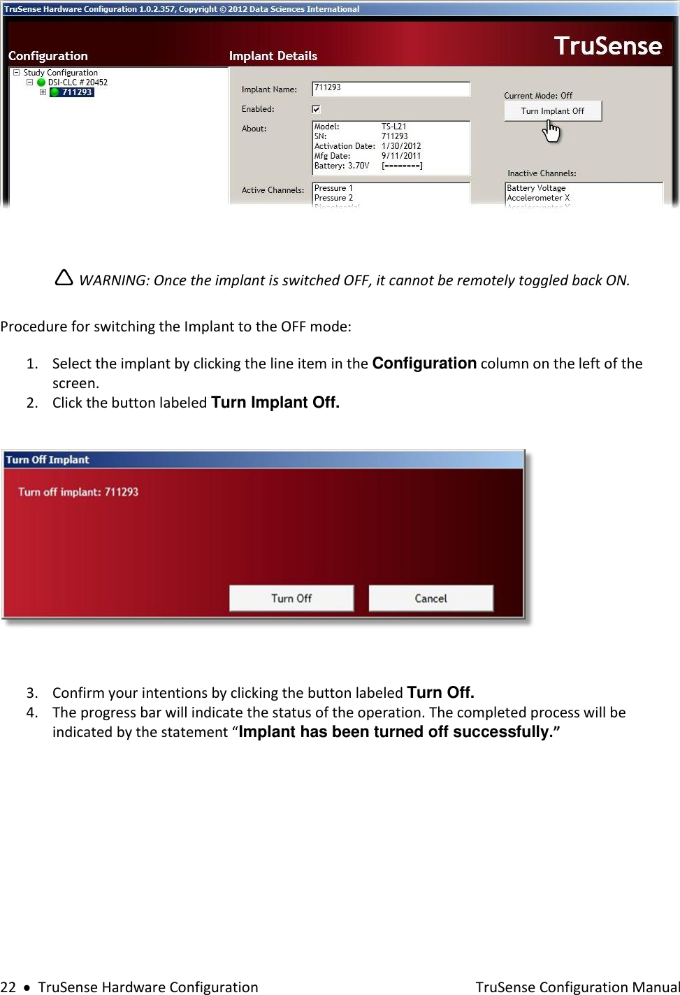  22     TruSense Hardware Configuration    TruSense Configuration Manual    WARNING: Once the implant is switched OFF, it cannot be remotely toggled back ON.  Procedure for switching the Implant to the OFF mode:  1. Select the implant by clicking the line item in the Configuration column on the left of the screen. 2. Click the button labeled Turn Implant Off.    3. Confirm your intentions by clicking the button labeled Turn Off. 4. The progress bar will indicate the status of the operation. The completed process will be indicated by the statement “Implant has been turned off successfully.”   