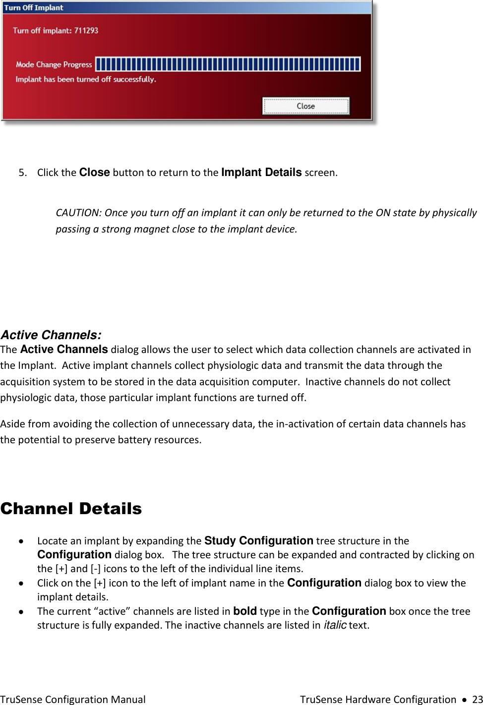  TruSense Configuration Manual    TruSense Hardware Configuration     23   5. Click the Close button to return to the Implant Details screen.    CAUTION: Once you turn off an implant it can only be returned to the ON state by physically passing a strong magnet close to the implant device.      Active Channels:  The Active Channels dialog allows the user to select which data collection channels are activated in the Implant.  Active implant channels collect physiologic data and transmit the data through the acquisition system to be stored in the data acquisition computer.  Inactive channels do not collect physiologic data, those particular implant functions are turned off. Aside from avoiding the collection of unnecessary data, the in-activation of certain data channels has the potential to preserve battery resources.    Channel Details  Locate an implant by expanding the Study Configuration tree structure in the Configuration dialog box.   The tree structure can be expanded and contracted by clicking on the [+] and [-] icons to the left of the individual line items.     Click on the [+] icon to the left of implant name in the Configuration dialog box to view the implant details.    The current “active” channels are listed in bold type in the Configuration box once the tree structure is fully expanded. The inactive channels are listed in italic text.  