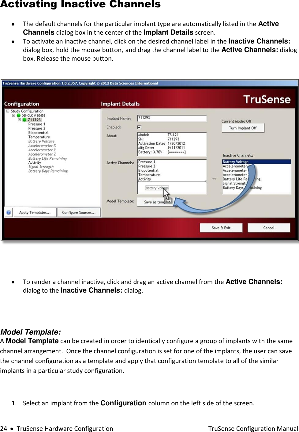  24     TruSense Hardware Configuration    TruSense Configuration Manual Activating Inactive Channels   The default channels for the particular implant type are automatically listed in the Active Channels dialog box in the center of the Implant Details screen.   To activate an inactive channel, click on the desired channel label in the Inactive Channels: dialog box, hold the mouse button, and drag the channel label to the Active Channels: dialog box. Release the mouse button.       To render a channel inactive, click and drag an active channel from the Active Channels: dialog to the Inactive Channels: dialog.           Model Template:  A Model Template can be created in order to identically configure a group of implants with the same channel arrangement.  Once the channel configuration is set for one of the implants, the user can save the channel configuration as a template and apply that configuration template to all of the similar implants in a particular study configuration.  1. Select an implant from the Configuration column on the left side of the screen.  