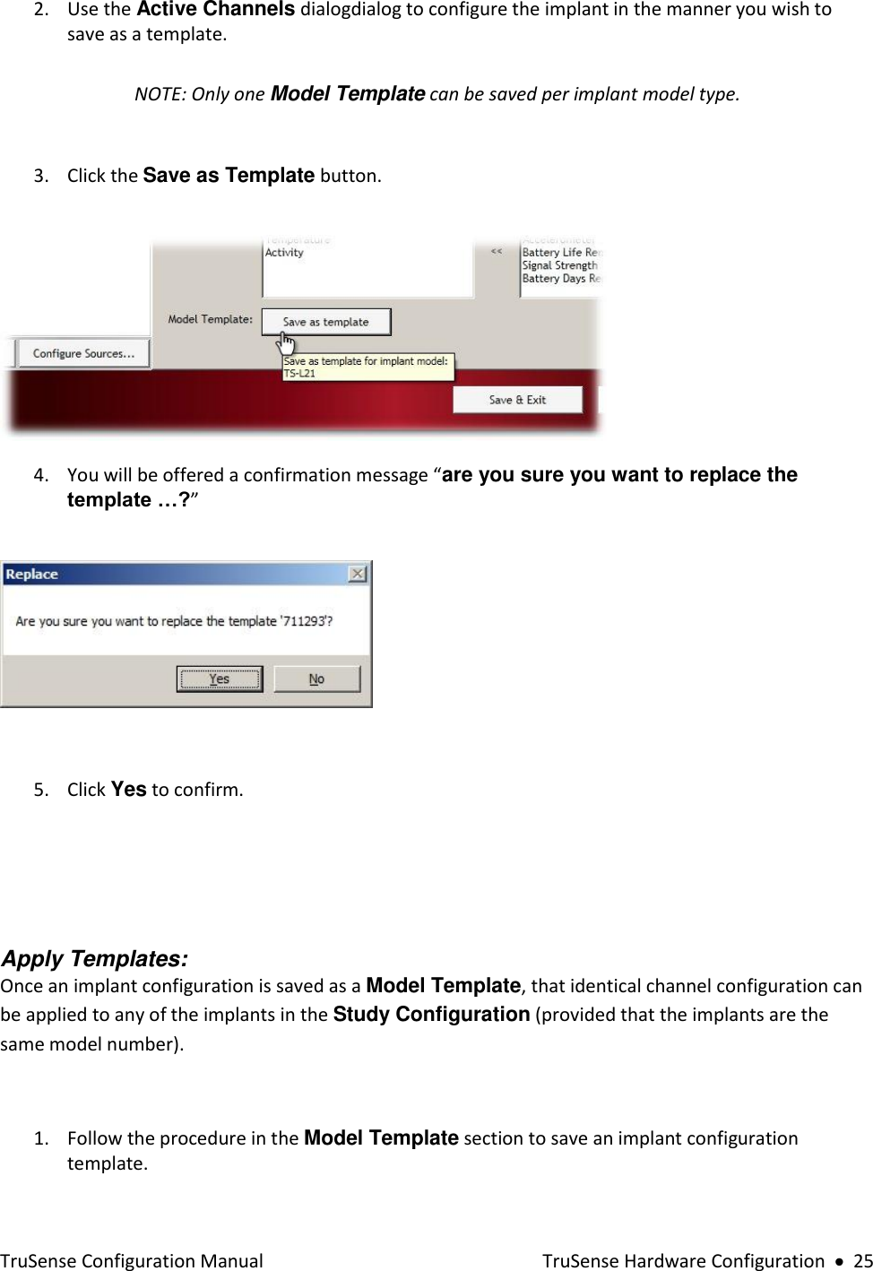  TruSense Configuration Manual    TruSense Hardware Configuration     25 2. Use the Active Channels dialogdialog to configure the implant in the manner you wish to save as a template.  NOTE: Only one Model Template can be saved per implant model type.  3. Click the Save as Template button.       4. You will be offered a confirmation message “are you sure you want to replace the template …?”     5. Click Yes to confirm.        Apply Templates: Once an implant configuration is saved as a Model Template, that identical channel configuration can be applied to any of the implants in the Study Configuration (provided that the implants are the same model number).   1. Follow the procedure in the Model Template section to save an implant configuration template. 