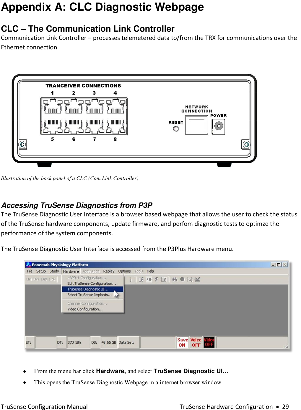  TruSense Configuration Manual    TruSense Hardware Configuration     29 Appendix A: CLC Diagnostic Webpage CLC – The Communication Link Controller Communication Link Controller – processes telemetered data to/from the TRX for communications over the Ethernet connection.   Illustration of the back panel of a CLC (Com Link Controller)  Accessing TruSense Diagnostics from P3P  The TruSense Diagnostic User Interface is a browser based webpage that allows the user to check the status of the TruSense hardware components, update firmware, and perfom diagnostic tests to optimze the performance of the system components.      The TruSense Diagnostic User Interface is accessed from the P3Plus Hardware menu.        From the menu bar click Hardware, and select TruSense Diagnostic UI…   This opens the TruSense Diagnostic Webpage in a internet browser window. 