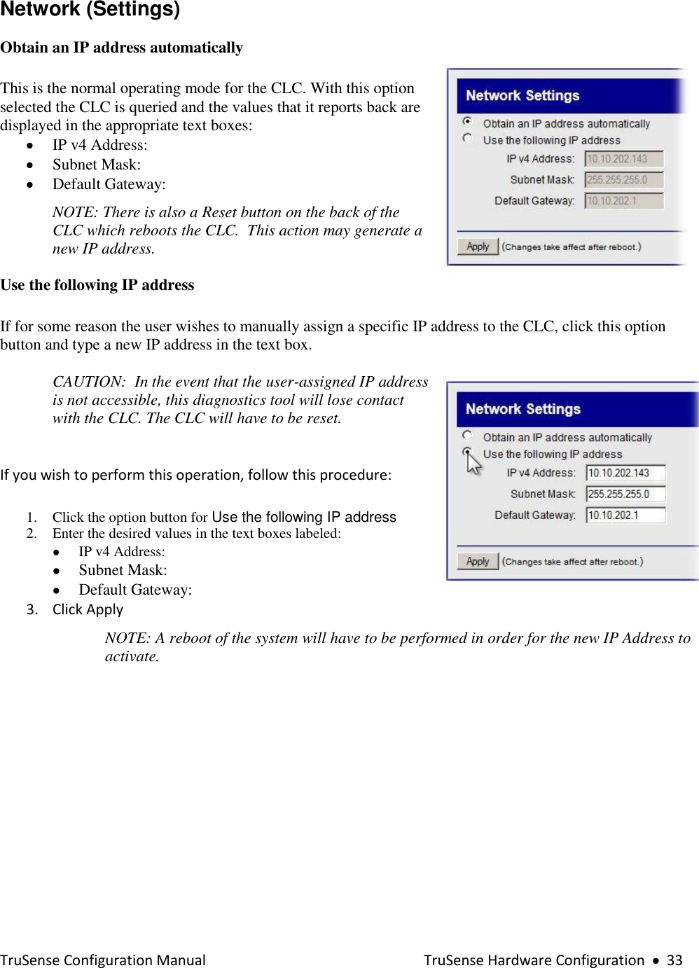  TruSense Configuration Manual    TruSense Hardware Configuration     33 Network (Settings)  Obtain an IP address automatically  This is the normal operating mode for the CLC. With this option selected the CLC is queried and the values that it reports back are displayed in the appropriate text boxes:    IP v4 Address:  Subnet Mask:  Default Gateway: NOTE: There is also a Reset button on the back of the CLC which reboots the CLC.  This action may generate a new IP address.  Use the following IP address  If for some reason the user wishes to manually assign a specific IP address to the CLC, click this option button and type a new IP address in the text box.     CAUTION:  In the event that the user-assigned IP address is not accessible, this diagnostics tool will lose contact with the CLC. The CLC will have to be reset.  If you wish to perform this operation, follow this procedure: 1. Click the option button for Use the following IP address   2. Enter the desired values in the text boxes labeled:  IP v4 Address:  Subnet Mask:  Default Gateway: 3. Click Apply NOTE: A reboot of the system will have to be performed in order for the new IP Address to activate.  