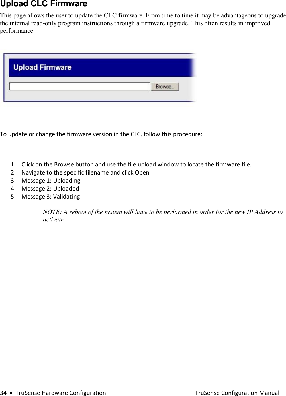  34     TruSense Hardware Configuration    TruSense Configuration Manual Upload CLC Firmware  This page allows the user to update the CLC firmware. From time to time it may be advantageous to upgrade the internal read-only program instructions through a firmware upgrade. This often results in improved performance.    To update or change the firmware version in the CLC, follow this procedure:  1. Click on the Browse button and use the file upload window to locate the firmware file. 2. Navigate to the specific filename and click Open  3. Message 1: Uploading 4. Message 2: Uploaded 5. Message 3: Validating   NOTE: A reboot of the system will have to be performed in order for the new IP Address to activate.   