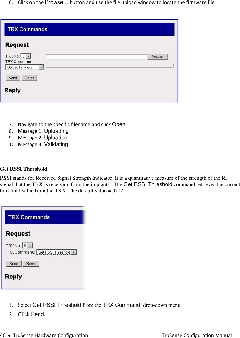  40     TruSense Hardware Configuration    TruSense Configuration Manual 6. Click on the Browse… button and use the file upload window to locate the firmware file     7. Navigate to the specific filename and click Open  8. Message 1: Uploading 9. Message 2: Uploaded 10. Message 3: Validating   Get RSSI Threshold RSSI stands for Received Signal Strength Indicator. It is a quantitative measure of the strength of the RF signal that the TRX is receiving from the implants.  The Get RSSI Threshold command retrieves the current threshold value from the TRX. The default value = 0x12     1. Select Get RSSI Threshold from the TRX Command: drop-down menu. 2. Click Send.  