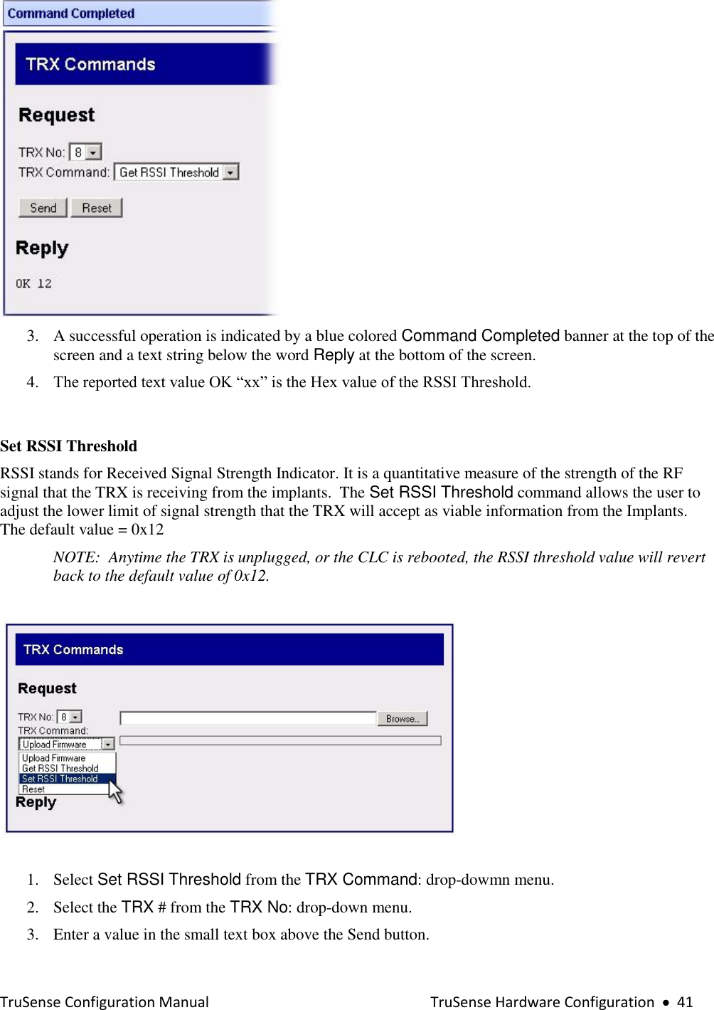  TruSense Configuration Manual    TruSense Hardware Configuration     41   3. A successful operation is indicated by a blue colored Command Completed banner at the top of the screen and a text string below the word Reply at the bottom of the screen.  4. The reported text value OK “xx” is the Hex value of the RSSI Threshold.    Set RSSI Threshold  RSSI stands for Received Signal Strength Indicator. It is a quantitative measure of the strength of the RF signal that the TRX is receiving from the implants.  The Set RSSI Threshold command allows the user to adjust the lower limit of signal strength that the TRX will accept as viable information from the Implants.  The default value = 0x12  NOTE:  Anytime the TRX is unplugged, or the CLC is rebooted, the RSSI threshold value will revert back to the default value of 0x12.      1. Select Set RSSI Threshold from the TRX Command: drop-dowmn menu. 2. Select the TRX # from the TRX No: drop-down menu. 3. Enter a value in the small text box above the Send button. 