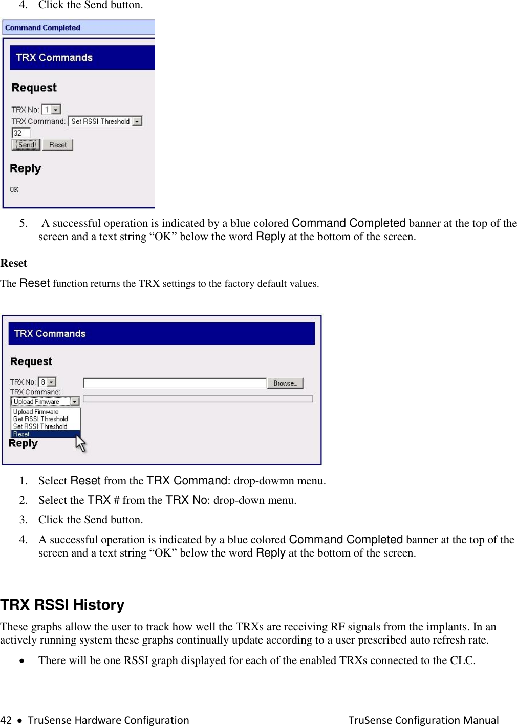  42     TruSense Hardware Configuration    TruSense Configuration Manual 4. Click the Send button.  5.  A successful operation is indicated by a blue colored Command Completed banner at the top of the screen and a text string “OK” below the word Reply at the bottom of the screen.  Reset  The Reset function returns the TRX settings to the factory default values.   1. Select Reset from the TRX Command: drop-dowmn menu. 2. Select the TRX # from the TRX No: drop-down menu. 3. Click the Send button. 4. A successful operation is indicated by a blue colored Command Completed banner at the top of the screen and a text string “OK” below the word Reply at the bottom of the screen.    TRX RSSI History  These graphs allow the user to track how well the TRXs are receiving RF signals from the implants. In an actively running system these graphs continually update according to a user prescribed auto refresh rate.  There will be one RSSI graph displayed for each of the enabled TRXs connected to the CLC.   