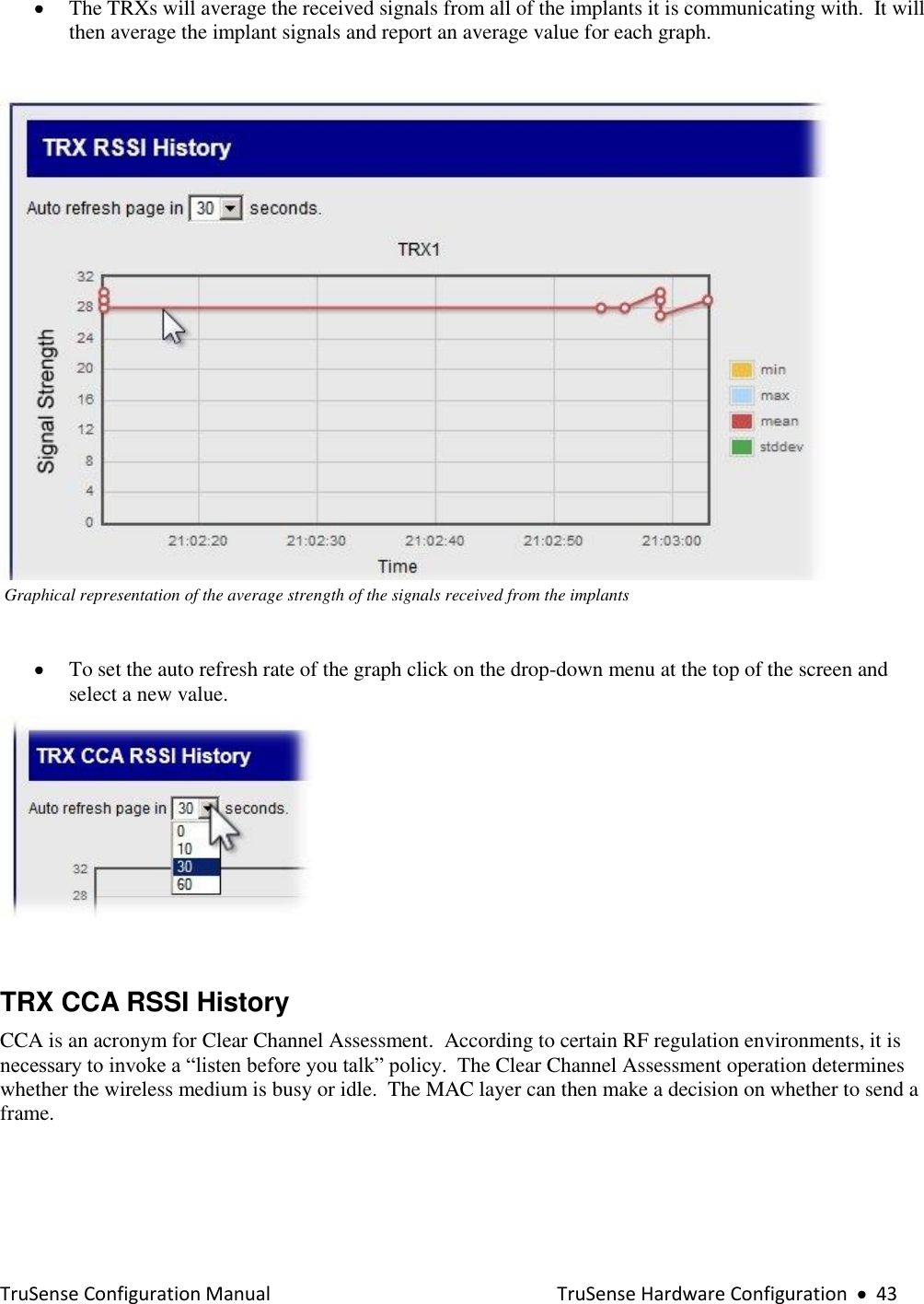  TruSense Configuration Manual    TruSense Hardware Configuration     43  The TRXs will average the received signals from all of the implants it is communicating with.  It will then average the implant signals and report an average value for each graph.     Graphical representation of the average strength of the signals received from the implants   To set the auto refresh rate of the graph click on the drop-down menu at the top of the screen and select a new value.    TRX CCA RSSI History  CCA is an acronym for Clear Channel Assessment.  According to certain RF regulation environments, it is necessary to invoke a “listen before you talk” policy.  The Clear Channel Assessment operation determines whether the wireless medium is busy or idle.  The MAC layer can then make a decision on whether to send a frame.  