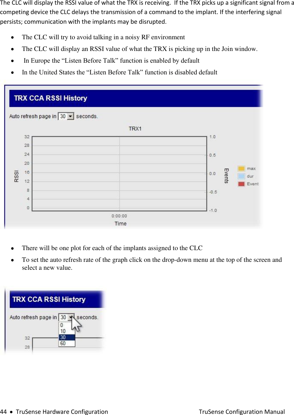  44     TruSense Hardware Configuration    TruSense Configuration Manual The CLC will display the RSSI value of what the TRX is receiving.  If the TRX picks up a significant signal from a competing device the CLC delays the transmission of a command to the implant. If the interfering signal persists; communication with the implants may be disrupted.     The CLC will try to avoid talking in a noisy RF environment   The CLC will display an RSSI value of what the TRX is picking up in the Join window.   In Europe the “Listen Before Talk” function is enabled by default   In the United States the “Listen Before Talk” function is disabled default     There will be one plot for each of the implants assigned to the CLC   To set the auto refresh rate of the graph click on the drop-down menu at the top of the screen and select a new value.      