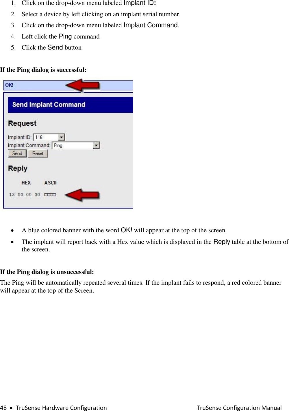  48     TruSense Hardware Configuration    TruSense Configuration Manual 1. Click on the drop-down menu labeled Implant ID: 2. Select a device by left clicking on an implant serial number.  3. Click on the drop-down menu labeled Implant Command. 4. Left click the Ping command  5. Click the Send button   If the Ping dialog is successful:    A blue colored banner with the word OK! will appear at the top of the screen.  The implant will report back with a Hex value which is displayed in the Reply table at the bottom of the screen.   If the Ping dialog is unsuccessful:  The Ping will be automatically repeated several times. If the implant fails to respond, a red colored banner will appear at the top of the Screen.  