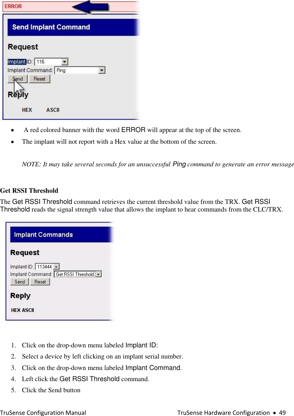  TruSense Configuration Manual    TruSense Hardware Configuration     49    A red colored banner with the word ERROR will appear at the top of the screen.  The implant will not report with a Hex value at the bottom of the screen.   NOTE: It may take several seconds for an unsuccessful Ping command to generate an error message  Get RSSI Threshold  The Get RSSI Threshold command retrieves the current threshold value from the TRX. Get RSSI Threshold reads the signal strength value that allows the implant to hear commands from the CLC/TRX.     1. Click on the drop-down menu labeled Implant ID: 2. Select a device by left clicking on an implant serial number.  3. Click on the drop-down menu labeled Implant Command. 4. Left click the Get RSSI Threshold command.  5. Click the Send button  