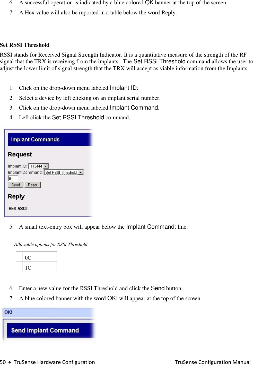  50     TruSense Hardware Configuration    TruSense Configuration Manual 6. A successful operation is indicated by a blue colored OK banner at the top of the screen.  7. A Hex value will also be reported in a table below the word Reply.     Set RSSI Threshold RSSI stands for Received Signal Strength Indicator. It is a quantitative measure of the strength of the RF signal that the TRX is receiving from the implants.  The Set RSSI Threshold command allows the user to adjust the lower limit of signal strength that the TRX will accept as viable information from the Implants.    1. Click on the drop-down menu labeled Implant ID: 2. Select a device by left clicking on an implant serial number.  3. Click on the drop-down menu labeled Implant Command. 4. Left click the Set RSSI Threshold command.   5. A small text-entry box will appear below the Implant Command: line.              Allowable options for RSSI Threshold  0C  1C  6. Enter a new value for the RSSI Threshold and click the Send button 7. A blue colored banner with the word OK! will appear at the top of the screen.  