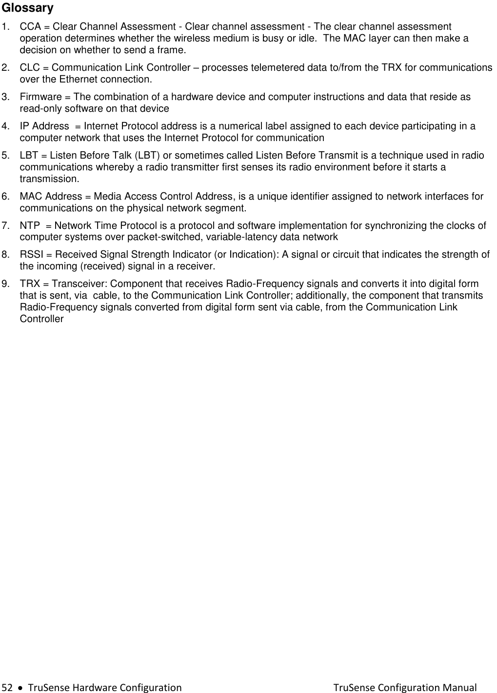  52     TruSense Hardware Configuration    TruSense Configuration Manual Glossary  1.  CCA = Clear Channel Assessment - Clear channel assessment - The clear channel assessment operation determines whether the wireless medium is busy or idle.  The MAC layer can then make a decision on whether to send a frame. 2.  CLC = Communication Link Controller – processes telemetered data to/from the TRX for communications over the Ethernet connection. 3.  Firmware = The combination of a hardware device and computer instructions and data that reside as read-only software on that device 4.  IP Address  = Internet Protocol address is a numerical label assigned to each device participating in a computer network that uses the Internet Protocol for communication 5.  LBT = Listen Before Talk (LBT) or sometimes called Listen Before Transmit is a technique used in radio communications whereby a radio transmitter first senses its radio environment before it starts a transmission. 6.  MAC Address = Media Access Control Address, is a unique identifier assigned to network interfaces for communications on the physical network segment. 7.  NTP  = Network Time Protocol is a protocol and software implementation for synchronizing the clocks of computer systems over packet-switched, variable-latency data network 8.  RSSI = Received Signal Strength Indicator (or Indication): A signal or circuit that indicates the strength of the incoming (received) signal in a receiver. 9.  TRX = Transceiver: Component that receives Radio-Frequency signals and converts it into digital form that is sent, via  cable, to the Communication Link Controller; additionally, the component that transmits Radio-Frequency signals converted from digital form sent via cable, from the Communication Link Controller   