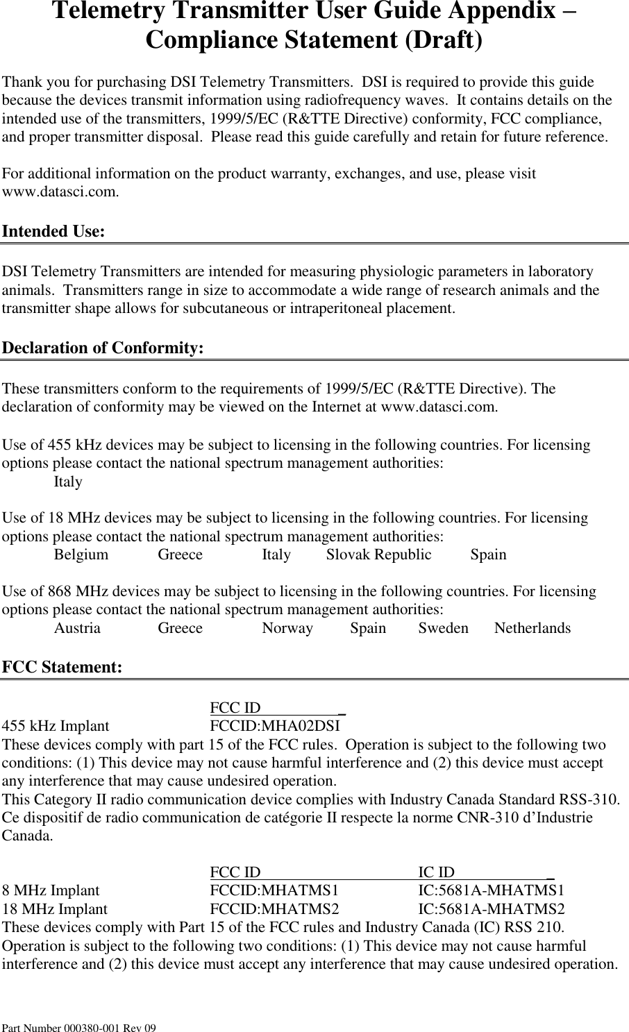 Telemetry Transmitter User Guide Appendix – Compliance Statement (Draft) Part Number 000380-001 Rev 09  Thank you for purchasing DSI Telemetry Transmitters.  DSI is required to provide this guide because the devices transmit information using radiofrequency waves.  It contains details on the intended use of the transmitters, 1999/5/EC (R&amp;TTE Directive) conformity, FCC compliance, and proper transmitter disposal.  Please read this guide carefully and retain for future reference.  For additional information on the product warranty, exchanges, and use, please visit www.datasci.com.  Intended Use:  DSI Telemetry Transmitters are intended for measuring physiologic parameters in laboratory animals.  Transmitters range in size to accommodate a wide range of research animals and the transmitter shape allows for subcutaneous or intraperitoneal placement.  Declaration of Conformity:  These transmitters conform to the requirements of 1999/5/EC (R&amp;TTE Directive). The declaration of conformity may be viewed on the Internet at www.datasci.com.  Use of 455 kHz devices may be subject to licensing in the following countries. For licensing options please contact the national spectrum management authorities:   Italy           Use of 18 MHz devices may be subject to licensing in the following countries. For licensing options please contact the national spectrum management authorities:   Belgium  Greece      Italy     Slovak Republic  Spain        Use of 868 MHz devices may be subject to licensing in the following countries. For licensing options please contact the national spectrum management authorities:   Austria   Greece      Norway          Spain  Sweden       Netherlands           FCC Statement:          FCC ID         _ 455 kHz Implant    FCCID:MHA02DSI These devices comply with part 15 of the FCC rules.  Operation is subject to the following two conditions: (1) This device may not cause harmful interference and (2) this device must accept any interference that may cause undesired operation. This Category II radio communication device complies with Industry Canada Standard RSS-310.  Ce dispositif de radio communication de catégorie II respecte la norme CNR-310 d’Industrie Canada.           FCC ID       IC ID                       _ 8 MHz Implant     FCCID:MHATMS1    IC:5681A-MHATMS1 18 MHz Implant    FCCID:MHATMS2    IC:5681A-MHATMS2   These devices comply with Part 15 of the FCC rules and Industry Canada (IC) RSS 210. Operation is subject to the following two conditions: (1) This device may not cause harmful interference and (2) this device must accept any interference that may cause undesired operation.    