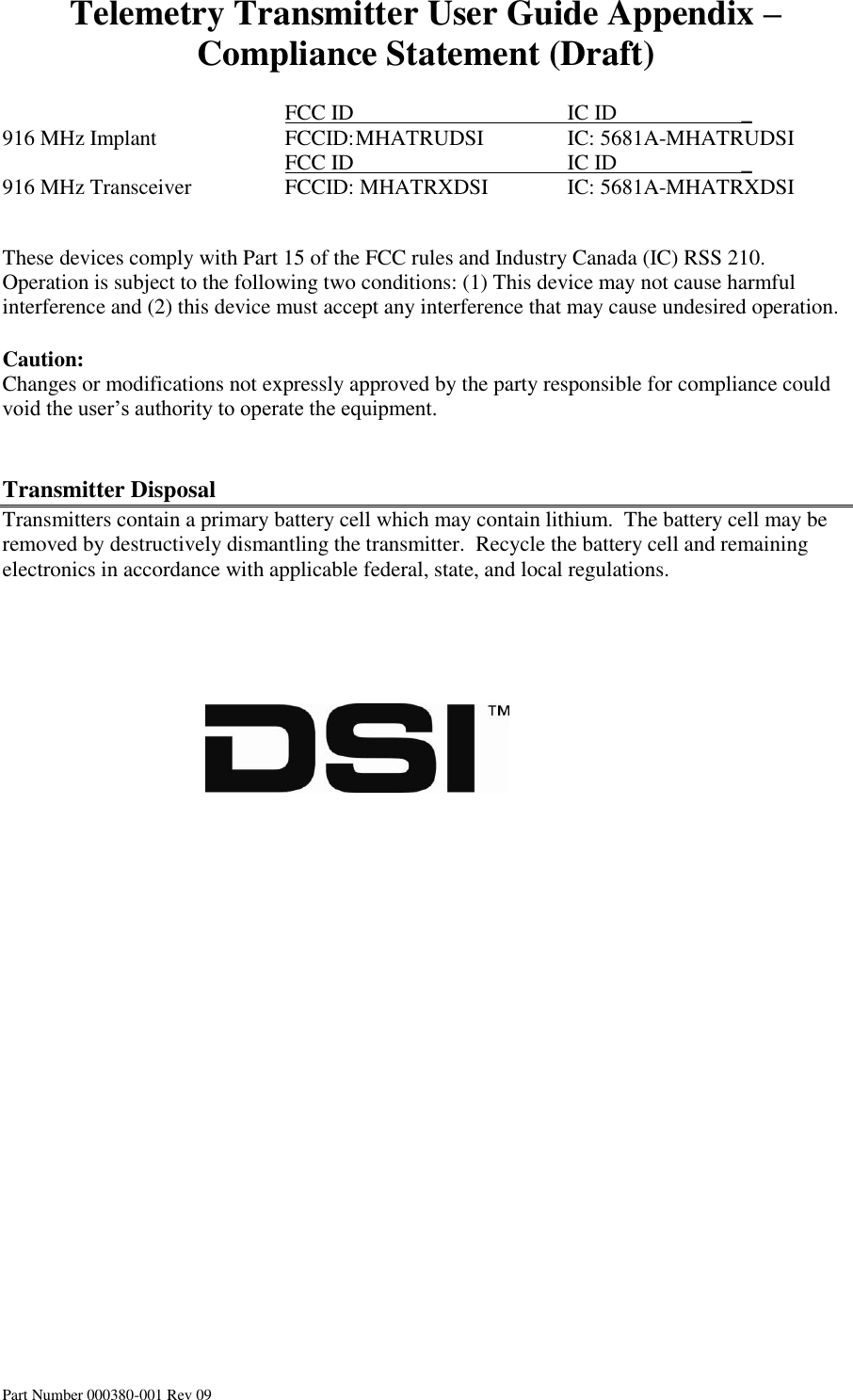 Telemetry Transmitter User Guide Appendix – Compliance Statement (Draft) Part Number 000380-001 Rev 09          FCC ID       IC ID                       _ 916 MHz Implant    FCCID: MHATRUDSI    IC: 5681A-MHATRUDSI         FCC ID       IC ID                       _ 916 MHz Transceiver    FCCID: MHATRXDSI   IC: 5681A-MHATRXDSI       These devices comply with Part 15 of the FCC rules and Industry Canada (IC) RSS 210. Operation is subject to the following two conditions: (1) This device may not cause harmful interference and (2) this device must accept any interference that may cause undesired operation.  Caution: Changes or modifications not expressly approved by the party responsible for compliance could void the user’s authority to operate the equipment.   Transmitter Disposal Transmitters contain a primary battery cell which may contain lithium.  The battery cell may be removed by destructively dismantling the transmitter.  Recycle the battery cell and remaining electronics in accordance with applicable federal, state, and local regulations.                                                             