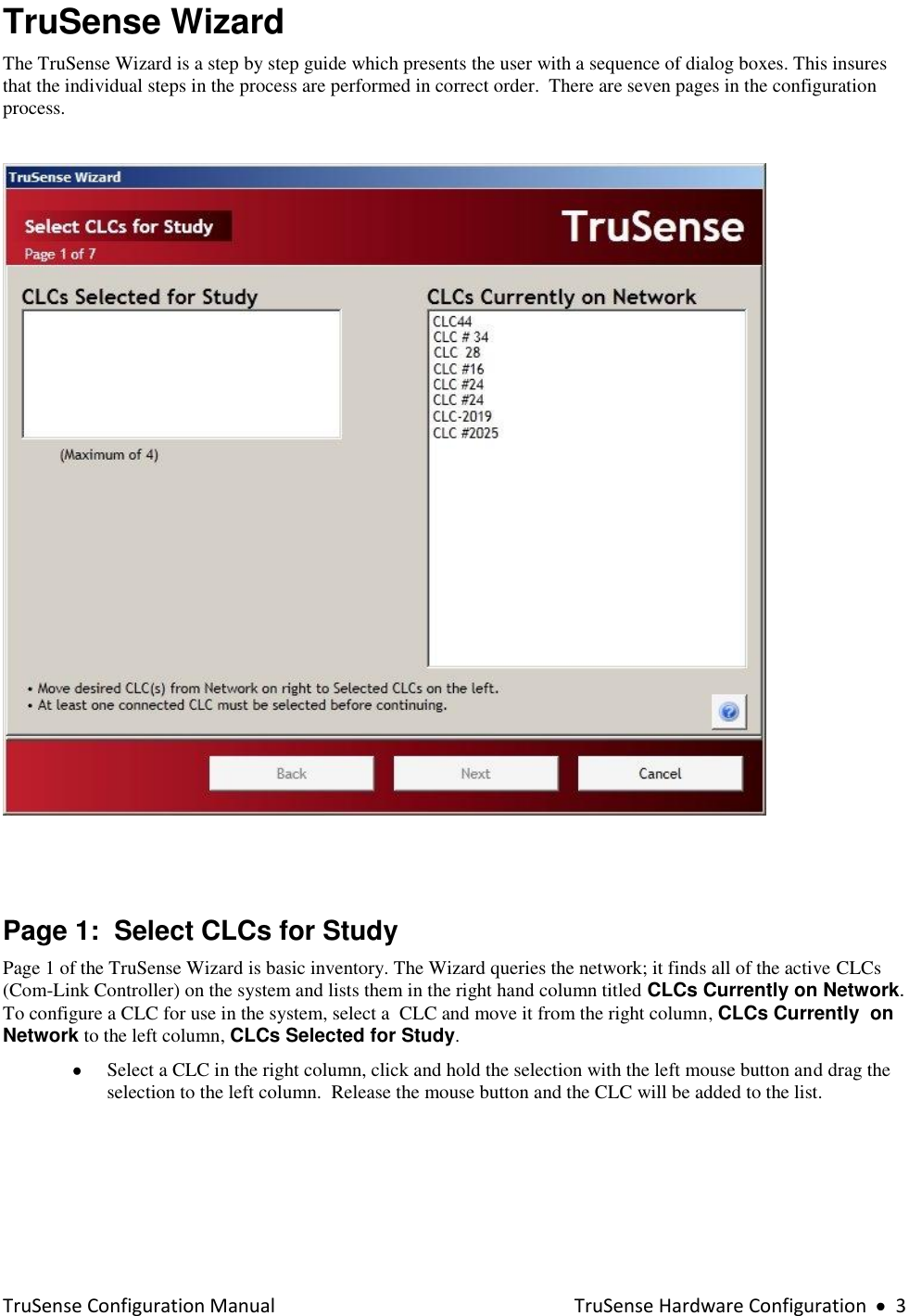  TruSense Configuration Manual    TruSense Hardware Configuration     3 TruSense Wizard The TruSense Wizard is a step by step guide which presents the user with a sequence of dialog boxes. This insures that the individual steps in the process are performed in correct order.  There are seven pages in the configuration process.       Page 1:  Select CLCs for Study Page 1 of the TruSense Wizard is basic inventory. The Wizard queries the network; it finds all of the active CLCs (Com-Link Controller) on the system and lists them in the right hand column titled CLCs Currently on Network.  To configure a CLC for use in the system, select a  CLC and move it from the right column, CLCs Currently  on Network to the left column, CLCs Selected for Study.   Select a CLC in the right column, click and hold the selection with the left mouse button and drag the selection to the left column.  Release the mouse button and the CLC will be added to the list.  