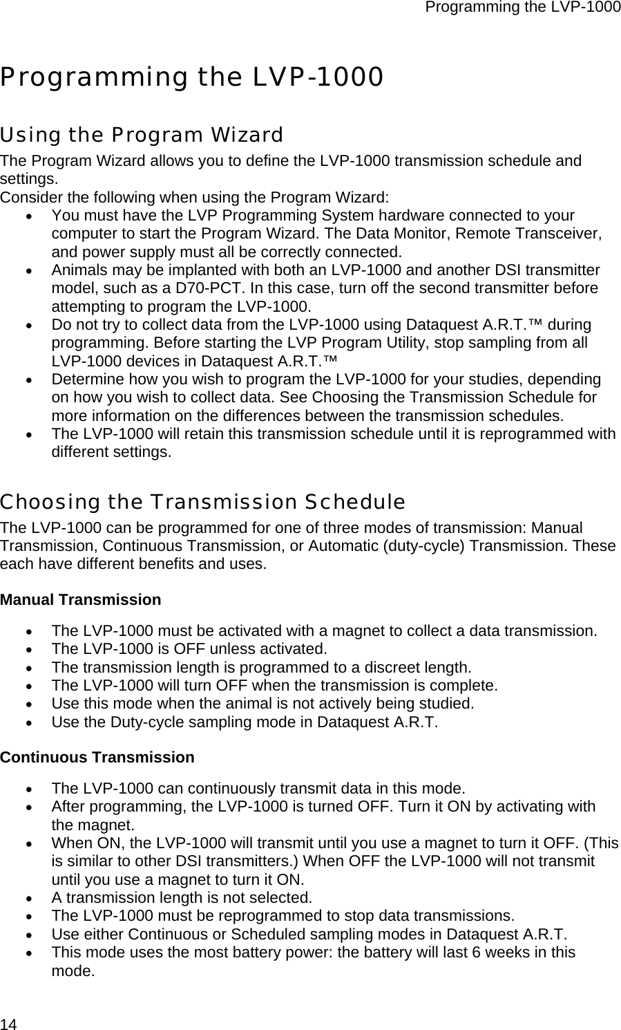 Programming the LVP-1000  14 Programming the LVP-1000 Using the Program Wizard The Program Wizard allows you to define the LVP-1000 transmission schedule and settings.  Consider the following when using the Program Wizard: • You must have the LVP Programming System hardware connected to your computer to start the Program Wizard. The Data Monitor, Remote Transceiver, and power supply must all be correctly connected.  • Animals may be implanted with both an LVP-1000 and another DSI transmitter model, such as a D70-PCT. In this case, turn off the second transmitter before attempting to program the LVP-1000.  • Do not try to collect data from the LVP-1000 using Dataquest A.R.T.™ during programming. Before starting the LVP Program Utility, stop sampling from all LVP-1000 devices in Dataquest A.R.T.™  • Determine how you wish to program the LVP-1000 for your studies, depending on how you wish to collect data. See Choosing the Transmission Schedule for more information on the differences between the transmission schedules. • The LVP-1000 will retain this transmission schedule until it is reprogrammed with different settings. Choosing the Transmission Schedule The LVP-1000 can be programmed for one of three modes of transmission: Manual Transmission, Continuous Transmission, or Automatic (duty-cycle) Transmission. These each have different benefits and uses. Manual Transmission • The LVP-1000 must be activated with a magnet to collect a data transmission. • The LVP-1000 is OFF unless activated. • The transmission length is programmed to a discreet length. • The LVP-1000 will turn OFF when the transmission is complete. • Use this mode when the animal is not actively being studied. • Use the Duty-cycle sampling mode in Dataquest A.R.T. Continuous Transmission • The LVP-1000 can continuously transmit data in this mode. • After programming, the LVP-1000 is turned OFF. Turn it ON by activating with the magnet. • When ON, the LVP-1000 will transmit until you use a magnet to turn it OFF. (This is similar to other DSI transmitters.) When OFF the LVP-1000 will not transmit until you use a magnet to turn it ON. • A transmission length is not selected. • The LVP-1000 must be reprogrammed to stop data transmissions. • Use either Continuous or Scheduled sampling modes in Dataquest A.R.T.  • This mode uses the most battery power: the battery will last 6 weeks in this mode. 
