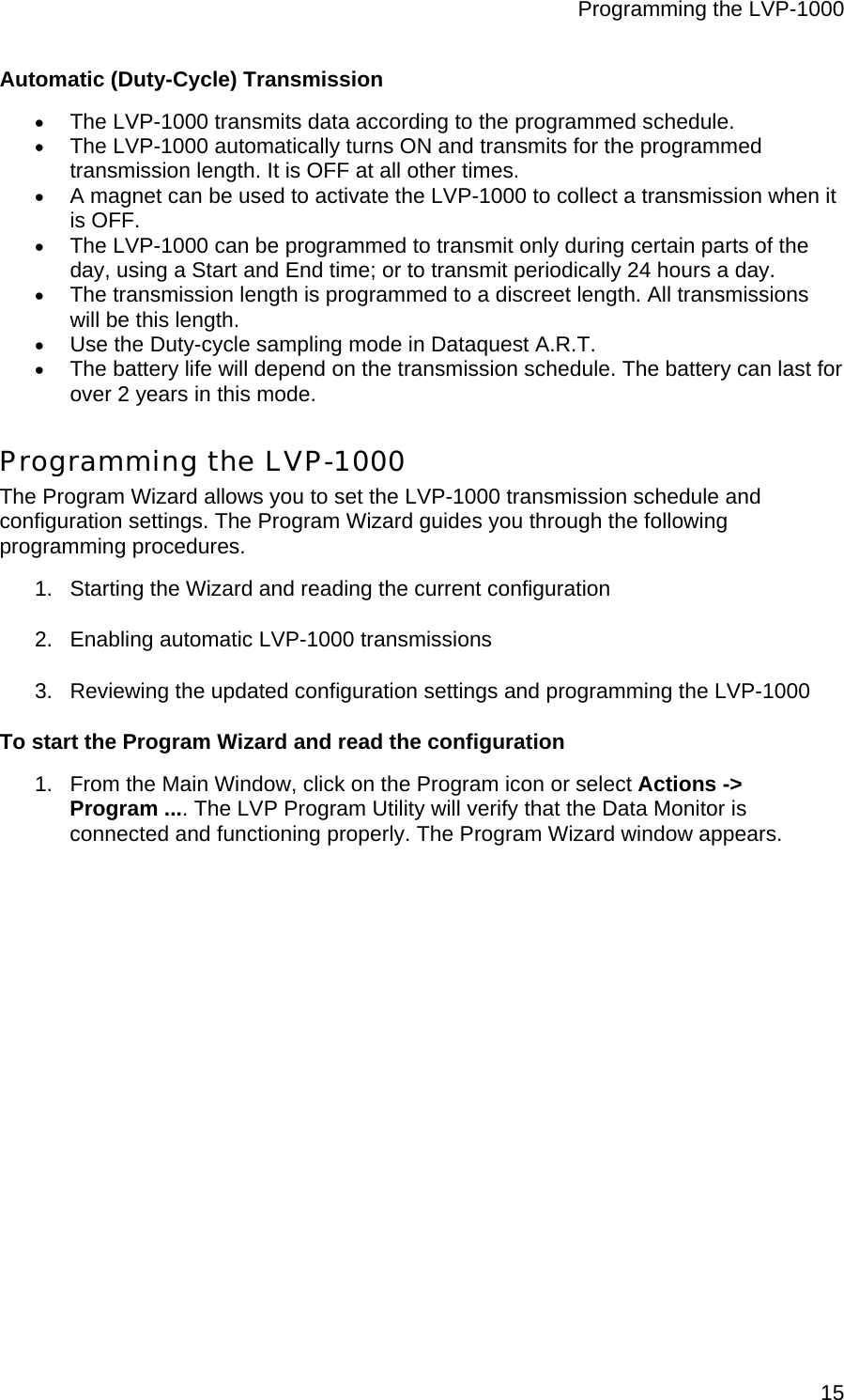 Programming the LVP-1000  15Automatic (Duty-Cycle) Transmission • The LVP-1000 transmits data according to the programmed schedule. • The LVP-1000 automatically turns ON and transmits for the programmed transmission length. It is OFF at all other times. • A magnet can be used to activate the LVP-1000 to collect a transmission when it is OFF. • The LVP-1000 can be programmed to transmit only during certain parts of the day, using a Start and End time; or to transmit periodically 24 hours a day. • The transmission length is programmed to a discreet length. All transmissions will be this length. • Use the Duty-cycle sampling mode in Dataquest A.R.T. • The battery life will depend on the transmission schedule. The battery can last for over 2 years in this mode. Programming the LVP-1000 The Program Wizard allows you to set the LVP-1000 transmission schedule and configuration settings. The Program Wizard guides you through the following programming procedures. 1.  Starting the Wizard and reading the current configuration 2.  Enabling automatic LVP-1000 transmissions 3.  Reviewing the updated configuration settings and programming the LVP-1000 To start the Program Wizard and read the configuration 1.  From the Main Window, click on the Program icon or select Actions -&gt;  Program .... The LVP Program Utility will verify that the Data Monitor is connected and functioning properly. The Program Wizard window appears. 