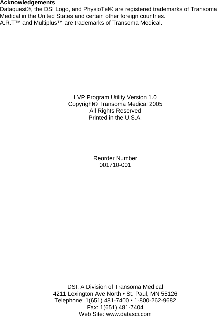    Acknowledgements Dataquest®, the DSI Logo, and PhysioTel® are registered trademarks of Transoma Medical in the United States and certain other foreign countries. A.R.T™ and Multiplus™ are trademarks of Transoma Medical.           LVP Program Utility Version 1.0 Copyright© Transoma Medical 2005 All Rights Reserved Printed in the U.S.A.      Reorder Number 001710-001                  DSI, A Division of Transoma Medical 4211 Lexington Ave North • St. Paul, MN 55126 Telephone: 1(651) 481-7400 • 1-800-262-9682 Fax: 1(651) 481-7404 Web Site: www.datasci.com