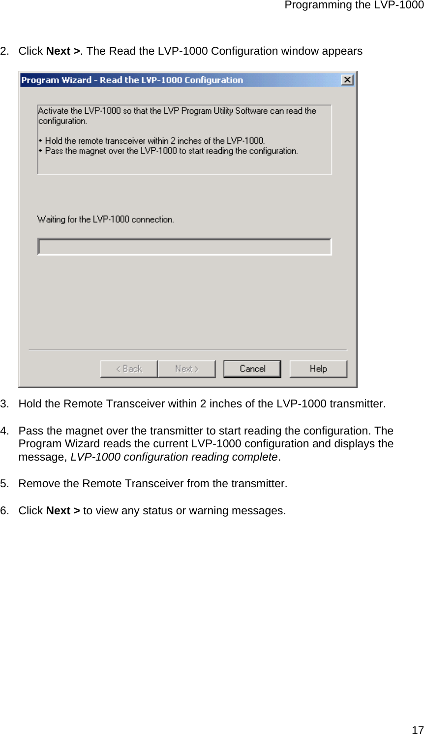Programming the LVP-1000  172. Click Next &gt;. The Read the LVP-1000 Configuration window appears  3.  Hold the Remote Transceiver within 2 inches of the LVP-1000 transmitter. 4.  Pass the magnet over the transmitter to start reading the configuration. The Program Wizard reads the current LVP-1000 configuration and displays the message, LVP-1000 configuration reading complete. 5.  Remove the Remote Transceiver from the transmitter. 6. Click Next &gt; to view any status or warning messages. 