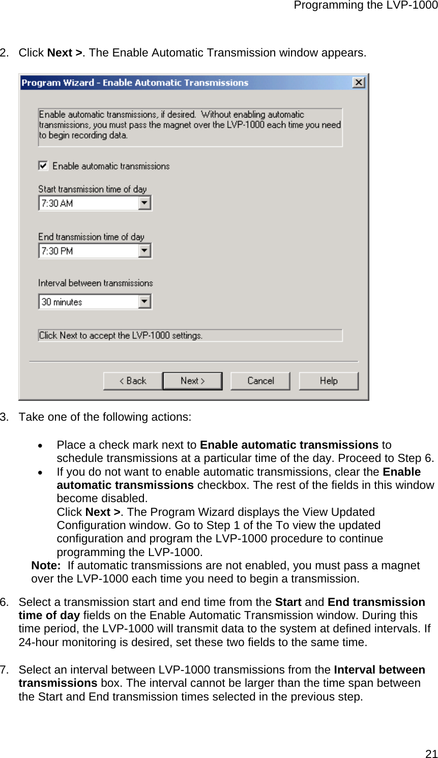 Programming the LVP-1000  212. Click Next &gt;. The Enable Automatic Transmission window appears.  3.  Take one of the following actions: • Place a check mark next to Enable automatic transmissions to schedule transmissions at a particular time of the day. Proceed to Step 6. • If you do not want to enable automatic transmissions, clear the Enable automatic transmissions checkbox. The rest of the fields in this window become disabled.  Click Next &gt;. The Program Wizard displays the View Updated Configuration window. Go to Step 1 of the To view the updated configuration and program the LVP-1000 procedure to continue programming the LVP-1000. Note:  If automatic transmissions are not enabled, you must pass a magnet over the LVP-1000 each time you need to begin a transmission. 6.  Select a transmission start and end time from the Start and End transmission time of day fields on the Enable Automatic Transmission window. During this time period, the LVP-1000 will transmit data to the system at defined intervals. If 24-hour monitoring is desired, set these two fields to the same time. 7.  Select an interval between LVP-1000 transmissions from the Interval between transmissions box. The interval cannot be larger than the time span between the Start and End transmission times selected in the previous step. 