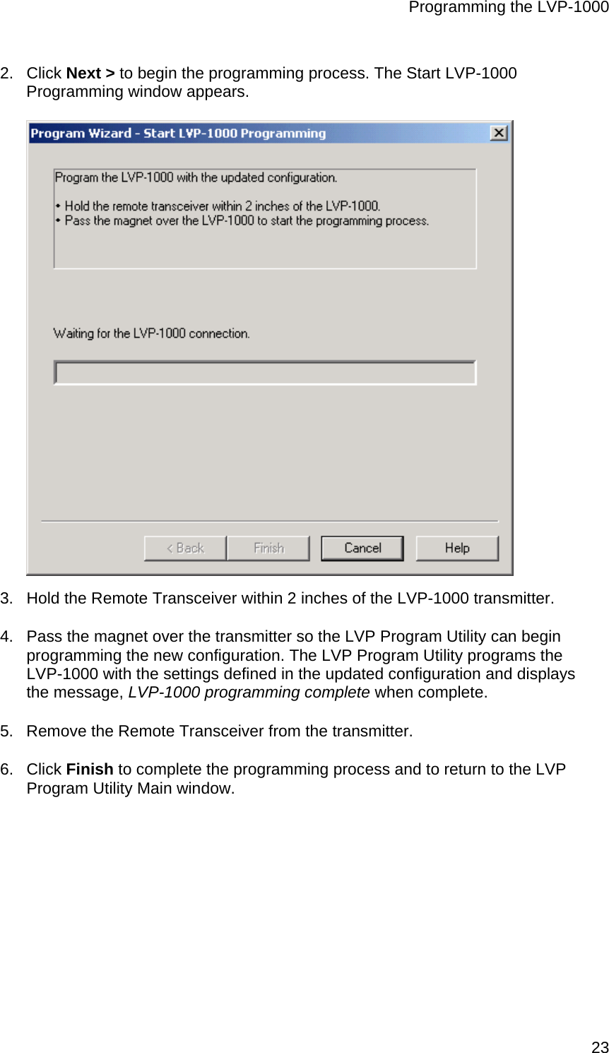 Programming the LVP-1000  232. Click Next &gt; to begin the programming process. The Start LVP-1000 Programming window appears.  3.  Hold the Remote Transceiver within 2 inches of the LVP-1000 transmitter. 4.  Pass the magnet over the transmitter so the LVP Program Utility can begin programming the new configuration. The LVP Program Utility programs the LVP-1000 with the settings defined in the updated configuration and displays the message, LVP-1000 programming complete when complete. 5.  Remove the Remote Transceiver from the transmitter. 6. Click Finish to complete the programming process and to return to the LVP Program Utility Main window. 