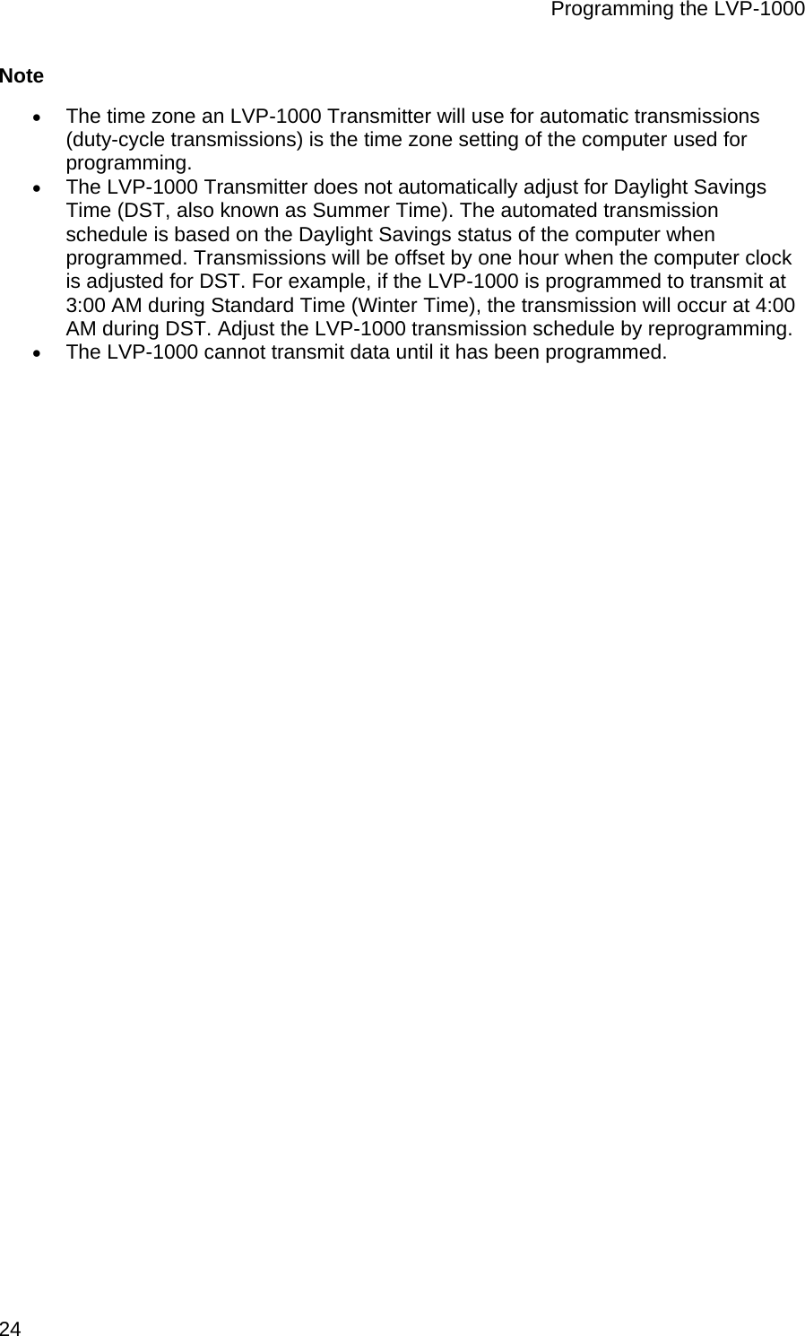 Programming the LVP-1000  24 Note • The time zone an LVP-1000 Transmitter will use for automatic transmissions (duty-cycle transmissions) is the time zone setting of the computer used for programming.  • The LVP-1000 Transmitter does not automatically adjust for Daylight Savings Time (DST, also known as Summer Time). The automated transmission schedule is based on the Daylight Savings status of the computer when programmed. Transmissions will be offset by one hour when the computer clock is adjusted for DST. For example, if the LVP-1000 is programmed to transmit at 3:00 AM during Standard Time (Winter Time), the transmission will occur at 4:00 AM during DST. Adjust the LVP-1000 transmission schedule by reprogramming.  • The LVP-1000 cannot transmit data until it has been programmed.