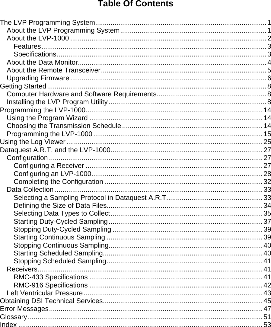    Table Of Contents  The LVP Programming System.........................................................................................1 About the LVP Programming System............................................................................1 About the LVP-1000 ......................................................................................................2 Features.....................................................................................................................3 Specifications.............................................................................................................3 About the Data Monitor..................................................................................................4 About the Remote Transceiver......................................................................................5 Upgrading Firmware......................................................................................................6 Getting Started..................................................................................................................8 Computer Hardware and Software Requirements.........................................................8 Installing the LVP Program Utility..................................................................................8 Programming the LVP-1000............................................................................................14 Using the Program Wizard ..........................................................................................14 Choosing the Transmission Schedule.........................................................................14 Programming the LVP-1000........................................................................................15 Using the Log Viewer......................................................................................................25 Dataquest A.R.T. and the LVP-1000...............................................................................27 Configuration ...............................................................................................................27 Configuring a Receiver ............................................................................................27 Configuring an LVP-1000.........................................................................................28 Completing the Configuration ..................................................................................32 Data Collection ............................................................................................................33 Selecting a Sampling Protocol in Dataquest A.R.T..................................................33 Defining the Size of Data Files.................................................................................34 Selecting Data Types to Collect...............................................................................35 Starting Duty-Cycled Sampling................................................................................37 Stopping Duty-Cycled Sampling ..............................................................................39 Starting Continuous Sampling .................................................................................39 Stopping Continuous Sampling................................................................................40 Starting Scheduled Sampling...................................................................................40 Stopping Scheduled Sampling.................................................................................41 Receivers.....................................................................................................................41 RMC-433 Specifications ..........................................................................................41 RMC-916 Specifications ..........................................................................................42 Left Ventricular Pressure.............................................................................................43 Obtaining DSI Technical Services...................................................................................45 Error Messages...............................................................................................................47 Glossary..........................................................................................................................51 Index ...............................................................................................................................53 