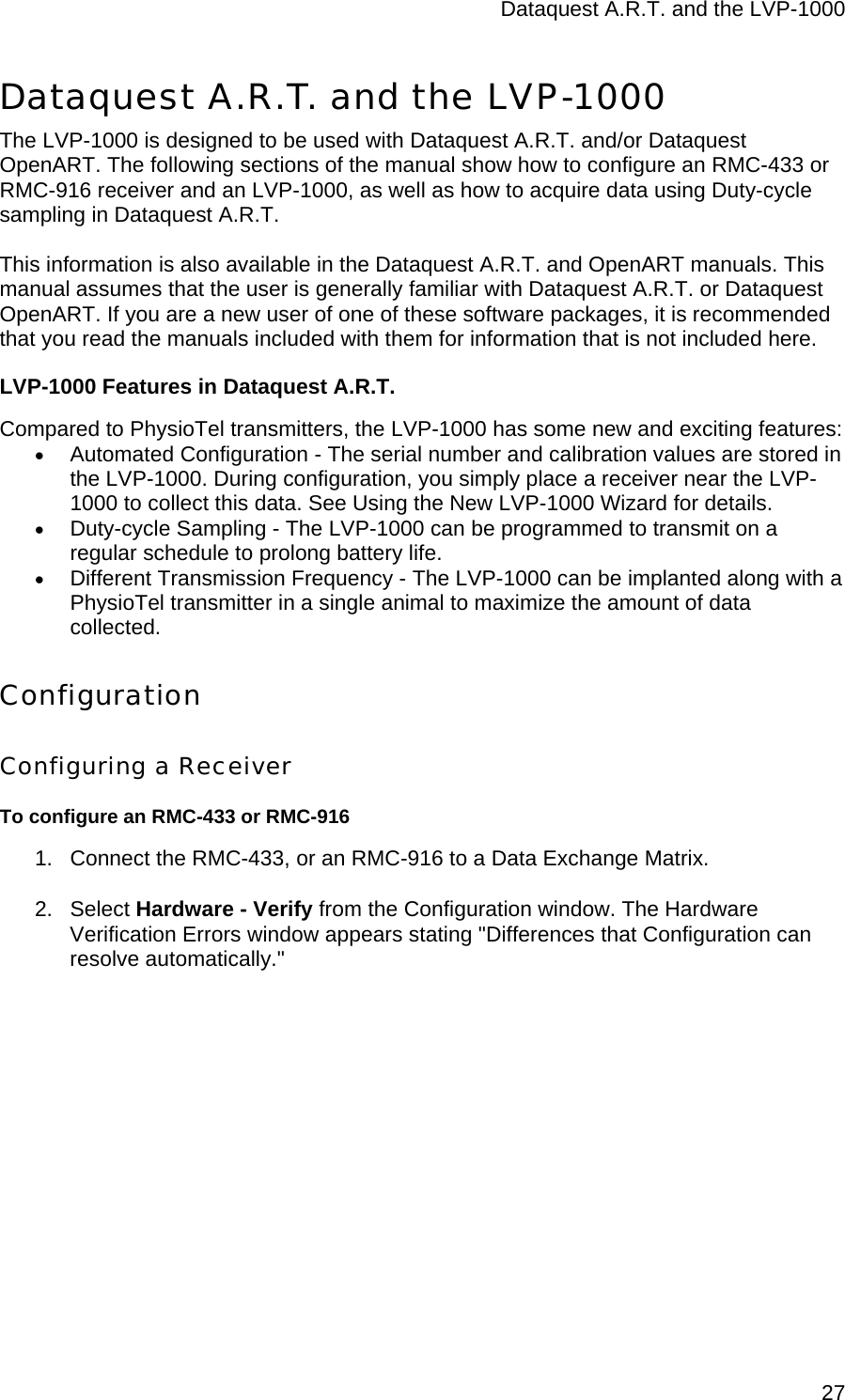 Dataquest A.R.T. and the LVP-1000  27Dataquest A.R.T. and the LVP-1000 The LVP-1000 is designed to be used with Dataquest A.R.T. and/or Dataquest OpenART. The following sections of the manual show how to configure an RMC-433 or RMC-916 receiver and an LVP-1000, as well as how to acquire data using Duty-cycle sampling in Dataquest A.R.T.   This information is also available in the Dataquest A.R.T. and OpenART manuals. This manual assumes that the user is generally familiar with Dataquest A.R.T. or Dataquest OpenART. If you are a new user of one of these software packages, it is recommended that you read the manuals included with them for information that is not included here. LVP-1000 Features in Dataquest A.R.T.  Compared to PhysioTel transmitters, the LVP-1000 has some new and exciting features: • Automated Configuration - The serial number and calibration values are stored in the LVP-1000. During configuration, you simply place a receiver near the LVP-1000 to collect this data. See Using the New LVP-1000 Wizard for details. • Duty-cycle Sampling - The LVP-1000 can be programmed to transmit on a regular schedule to prolong battery life. • Different Transmission Frequency - The LVP-1000 can be implanted along with a PhysioTel transmitter in a single animal to maximize the amount of data collected. Configuration Configuring a Receiver To configure an RMC-433 or RMC-916 1.  Connect the RMC-433, or an RMC-916 to a Data Exchange Matrix. 2. Select Hardware - Verify from the Configuration window. The Hardware Verification Errors window appears stating &quot;Differences that Configuration can resolve automatically.&quot;  