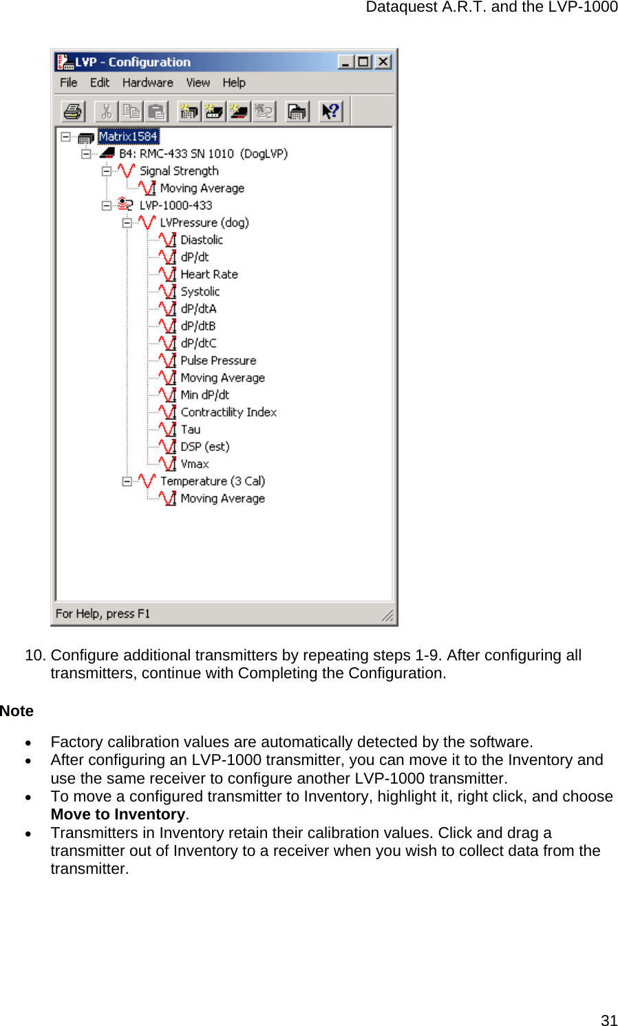 Dataquest A.R.T. and the LVP-1000  31  10. Configure additional transmitters by repeating steps 1-9. After configuring all transmitters, continue with Completing the Configuration. Note • Factory calibration values are automatically detected by the software. • After configuring an LVP-1000 transmitter, you can move it to the Inventory and use the same receiver to configure another LVP-1000 transmitter. • To move a configured transmitter to Inventory, highlight it, right click, and choose Move to Inventory. • Transmitters in Inventory retain their calibration values. Click and drag a transmitter out of Inventory to a receiver when you wish to collect data from the transmitter. 