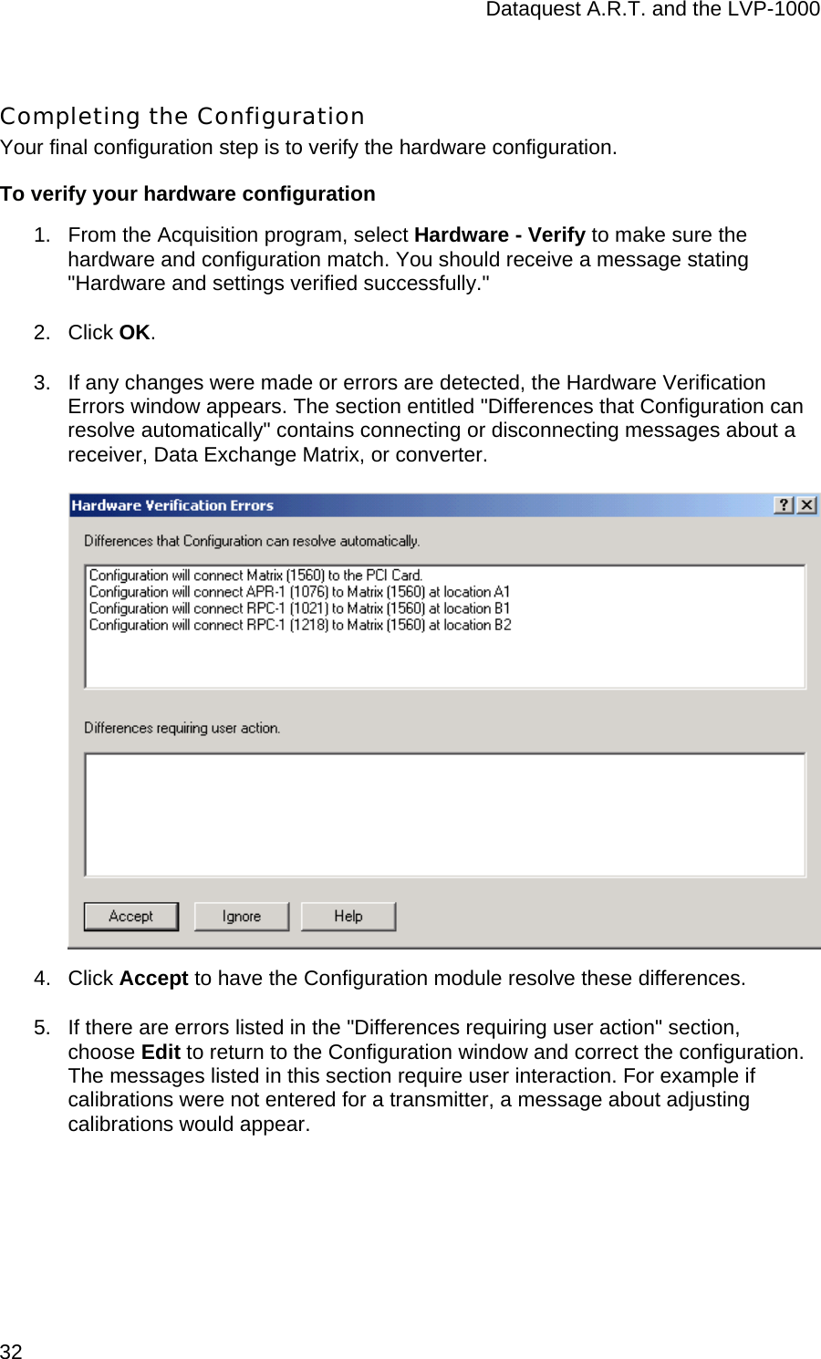 Dataquest A.R.T. and the LVP-1000  32 Completing the Configuration Your final configuration step is to verify the hardware configuration.  To verify your hardware configuration 1.  From the Acquisition program, select Hardware - Verify to make sure the hardware and configuration match. You should receive a message stating &quot;Hardware and settings verified successfully.&quot;  2. Click OK. 3.  If any changes were made or errors are detected, the Hardware Verification Errors window appears. The section entitled &quot;Differences that Configuration can resolve automatically&quot; contains connecting or disconnecting messages about a receiver, Data Exchange Matrix, or converter.   4. Click Accept to have the Configuration module resolve these differences.  5.  If there are errors listed in the &quot;Differences requiring user action&quot; section, choose Edit to return to the Configuration window and correct the configuration. The messages listed in this section require user interaction. For example if calibrations were not entered for a transmitter, a message about adjusting calibrations would appear.  